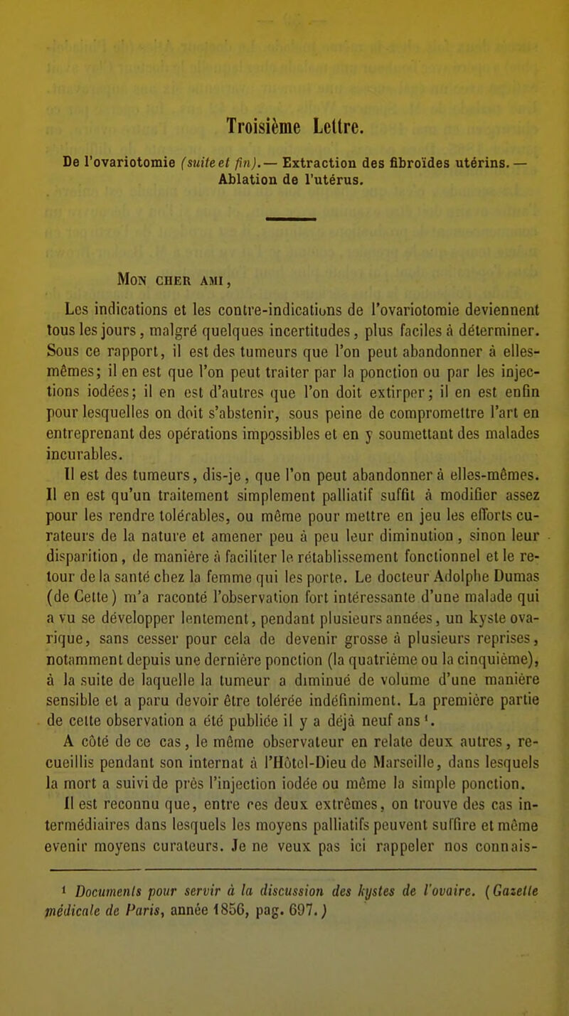 Troisi^me LcUre. De rovariotomie (suite et fin). — Extraction des fibroides uterins.— Ablation de I'uterus. MON CHER AMI, Les indications et les conlre-indications de I'ovariotoraie deviennent tous les jours, malgr^ quelques incertitudes, plus faciles a determiner. Sous ce rapport, il est des tumeurs que Ton peut abandonner a elles- mtoes; il en est que Ton peut traiter par la ponction ou par les injec- tions lodges; il en est d'autres que Ton doit extirper; il en est enfin pour lesquelles on doit s'abstenir, sous peine de compromettre I'art en entreprenant des operations impossibles et en y soumettant des nialades incurables. 11 est des tumeurs, dis-je, que Ton peut abandonner a elles-memes. II en est qu'un traitement simplement palliatif suffit a modifier assez pour les rendre tolerables, ou m6me pour niettre en jeu les efforts cu- rateurs de la nature et amener peu a peu leur diminution , sinon leur disparition, de mani^re a faciliter le retablissement fonctionnel et le re- tour de la sante chez la femme qui les porte. Le docteur Adolplie Dumas (deCelle) m'a raconte I'observation fort interessante d'une malade qui a vu se developper lenlemcnt, pendant plusieursannties, un kyste ova- rique, sans cesser pour cela de devenir grosse a plusieurs reprises, notamment depuis une derniere ponction (la quatrieme ou la cinquieme), a la suite de laquelle la tumeur a dimiuue de volume d'une raaniere sensible et a paru devoir elre toleree indefinimcnt. La premiere partie de celte observation a ete publice il y a deja neuf ans *. A c6te de ce cas, le m6me observateur en relate deux autres, re- cueillis pendant son internat a I'Hotcl-Dieu de Marseille, dans lesquels la mort a suivi de pros I'injection iodee ou meme la simple ponction. II est recouna que, entre res deux extremes, on irouve des cas in- termediaires dans lesquels les moyens palliatifs peuvent suffire et mfime evenir moyens curateurs. Je ne veux pas ici rappeler nos connais- 1 Documenls pour servir d la discussion des kystes de I'ovaire. (Gazette medicale de Paris, annee 1856, pag. 697.)