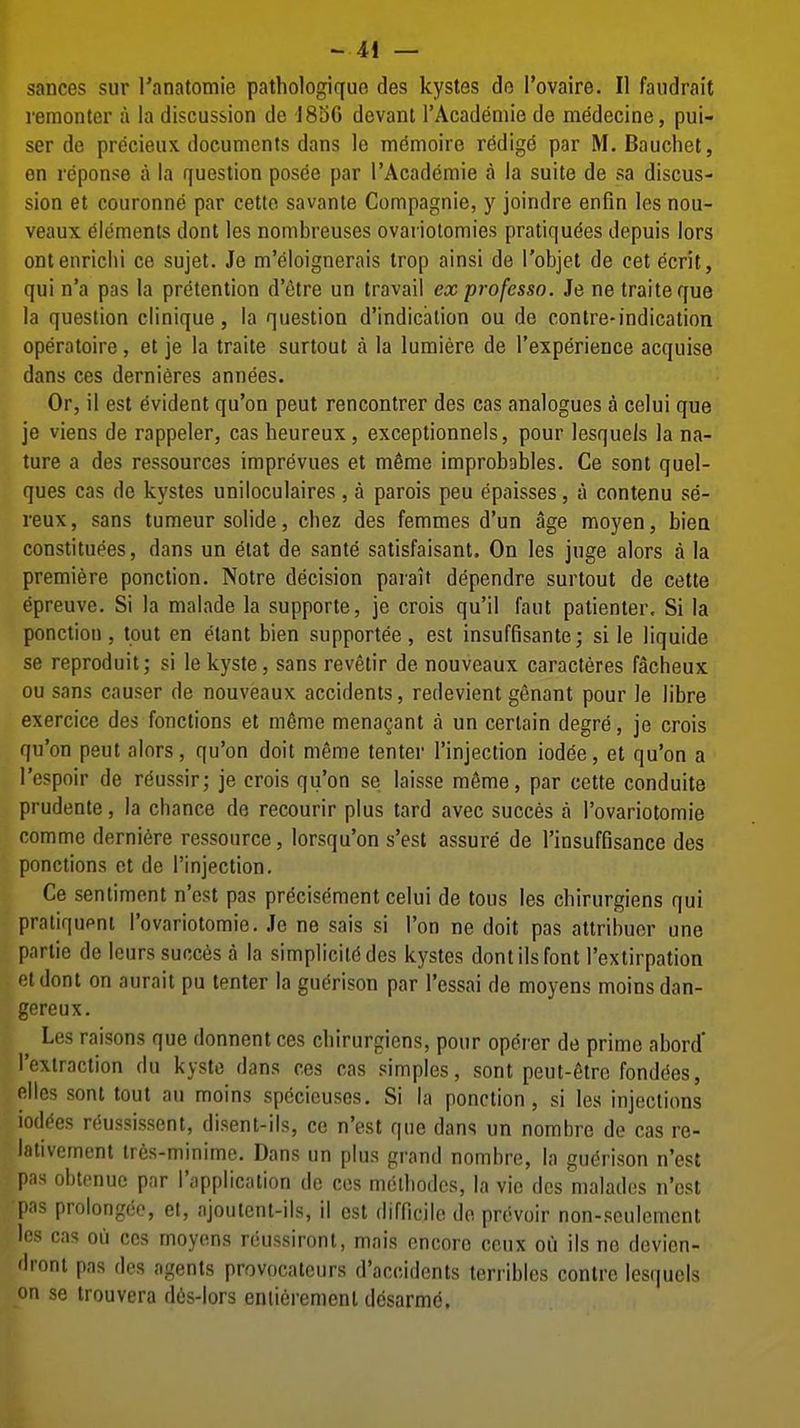 sances sur Tanatomie pathologiquo des kystes do I'ovaire. II faiidrait remonter a la discussion de 18aG devant I'Acadeniie de medecine, pui- ser de precieux documents dans le memoire redige par M. Baucliet, en reponse a la question pos6e par I'Academie a la suite de sa discus- sion et couronne par cetle savante Compagnie, y joindre enfin les nou- veaux elements dont les nombreuses ovariolomies pratiqu(5es depuis lors ontenriclii ce sujet. Je m'eloignerais trop ainsi de I'objet de cet ecrit, qui n'a pas la pretention d'etre un travail exprofesso. Je ne traiteque la question clinique, la question d'indication ou de contre-indication operatoire, et je la traite surtout a la lumiere de I'experience acquise dans ces dernieres annees. Or, il est Evident qu'on peut rencontrer des cas analogues a celui que je viens de rappeler, cas heureux, exceptionnels, pour lesquels la na- ture a des ressources imprevues et m6me improbables. Ce sont quel- ques cas de kystes uniloculaires, a parois peu epaisses, a contenu se- reux, sans tumeur solide, cbez des femmes d'un age moyen, biea constituees, dans un elat de sante satisfaisant. On les juge alors a la premiere ponclion. Notre decision parait dependre surtout de cette epreuve. Si la malade la supporte, je crois qu'il faut patienter. Si la ponction , tout en elant bien supportee, est insuffisante; si le liquide se reproduit; si lekyste, sans revetir de nouveaux caracteres facheux ou sans causer de nouveaux accidents, redevient genant pour le libre exercice des fonctions et m^me menacant a un certain degr^, je crois qu'on peut alors, qu'on doit meme tenter I'injection iodee, et qu'on a I'espoir de r^ussir; je crois qu'on se laisse meme, par cette conduits prudente, la chance de recourir plus tard avec succes a I'ovariotomie comme derniere ressource, lorsqu'on s'est assure de I'insuffisance des ponctions ot de I'injection. Ce sentiment n'est pas precisement celui de tous les chirurgiens qui pratiquent I'ovariotomie. Je ne sais si Ton ne doit pas attribuer une partie de leurs succes a la simplicit(^ des kystes dont ils font I'extirpation etdont on aurait pu tenter la guerison par I'essai de moyens moins dan- gereux. ^ Les raisons que donnent ces chirurgiens, pour operer de prime abord* I'extraction du kysto dans ces cas simples, sont peut-6tro fondees, elles sont tout au moins specieuses. Si la ponction, si les injections iod^es rf^ussissent, disent-ils, ce n'est que dans un nombre de cas re- lativement tres-minime. Dans un plus grand nombre, la guerison n'est pas obtenue par I'applicalion do ces molhodcs, la vie des malados n'est pas prolongec, et, ajoutent-ils, il est difncilo do provoir non-seulcmcnt les cas oil ces moyens reussiront, mais encore ccux ou ils no devien- droni pns des agents provocateurs d'accidents terribles contre lesquels on se irouvera d6s-lors eniieremenl desarmd.