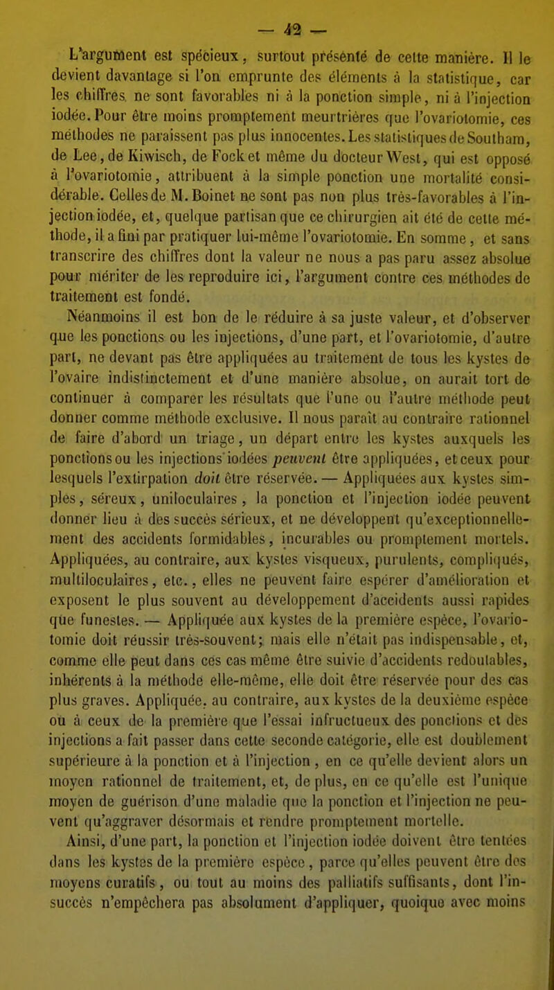 — 4^ ^ L'argument est spdcieux, surtout pr^sente de celte maniere. II le devient davanlage si I'oa emprunte des (Elements a la statistique, car les chifTres, ne sont favoiables ni a la ponction simple, ni a I'injectioa iodee.Pour 6lre moins promptement meui trieres cfue I'ovariolomie, ces melhodes ne paraissent pas plus innocenles.LesstatistiquesdeSouthara, de Lee,de Kiwisch, de Focket mfime du docteurWest, qui est oppose a rovariotomie, attribuent a la simple ponction une mortalite consi- derable. Cellesde M.Boinet m sent pas noQ plus tres-favorables a I'ifl- jection iodee, et, quelque partisan que ce cliirurgien ait ete de cetle me'- thode, il afiai par pratiquer lui-menie rovariotomie. En somme, et sans transcrire des chilTres dont la valeur ne nous a pas paru assez absolue pour m^ritcr de les reproduire ici, I'argument centre ces metbodes de traitement est fonde. Neanmoins il est bon de le reduire a sa juste valeur, et d'observer q.ue les ponctions ou les injections, d'une part, et I'ovariotomie, d'autre part, ne devant pas §tre appliquees au traitement de tous les kystes de I'ovaire indistinctement et d'une maniere absolue, on aurait tort de continuer a comparer les resuUats que I'une ou autre metbode peut donner comme melhode exclusive. II nous parait au contraire rationnel de faire d'abord' un triage, un depart enlro les kystes auxquels les ponctions ou les injections'iodees peuvenl 6tre appliquees, etceux pour lesquels I'exlirpation doit etre reservee. — Appliquees aux kystes sim- ples, sereux, uniloculaires, la ponction et I'injeciion iodee peuvent donner lieu a dtes succes serieux, et ne developpent qu'exceptionnelle- ment des accidents formidables, incuiables ou promptement mortels. Appliquees, au contraire, aux kystes visqueux, purulents, compliques, multiloculaires, etc., elles ne peuvent faire espcrer d'auielioration et exposent le plus souvent au developpement d'accidents aussi rapides qiie funesles. — Appliquee aux kystes de la premiere espece, I'ovario- tomie doit reussir ires-sou vent; raais elle n'etait pas indispensable, ot, comme elle peut dans ces cas meme 6lre suivie d'accidents redoulables, inberents a la metbode elle-mcme, elle doit etre reservee pour des cas plus graves. Appliquee, au contraire, aux kystes de la deuxicme espece ou a ceux de la premiere que I'essai infructucux des ponciions ct des injections a fait passer dans cette seconde categoric, elle est doublement superieure a la ponction et a I'injection , en ce qu'elie devient alors un moyen rationnel de traitement, et, de plus, en ce qu'elie est I'unique moycn de guerison d'une maladie quo la ponction et I'injection ne peu- vent qu'aggravcr desormais et rcndre promptement mortellc. Ainsi, d'une part, la ponction el I'injection iodoe doiveni etre tenlces dans les kystes de la premiere espece, parce qu'elles peuvent 6iro dos moycns curatifs, ou tout au moins des palliatifs suffisants, dont I'in- succes n'empechera pas absolument d'appliqucr, quoique avec moins