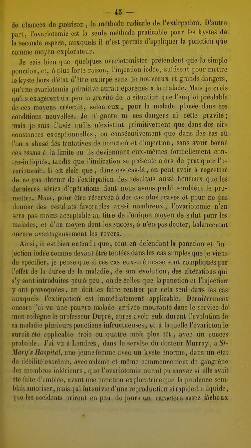 — 45 — de chances de guerison, la mdthodc radicale de rextirpation, D'aulro part, I'ovariotomie est la seule metliode pralicable pour les kystes de la secondo espece, auxquels il n'est permis d'appliquer la ponclion que comme moyen cxplorateur. Jo sais bien que quel(|ues ovariotomistes pr^tendent que la simple ponction, et, a plus forte raison, rinjeclion iodee, suffisent pour mellre iekyste liors d'etat d'etre extirpe sans de.nouveaux et grands dangers, qu'une ovariotomie primitive aurait epargn^s a la malade. Mais je crois qu'ils exagerent un peu la gravite de la situation que I'emploi prealable de ces moyens creerait, selon eux, pour la malade placee dans ces conditions nouvelles. Je n'ignore ni ces dangers ni cette gravite; mais je suis d'avis qu'ils n'existent primitivement que dans des cir- constances exceptionnelles, ou conseculivement que dans des cas oti Ton a abuse des tentatives de ponction et d'injection, sans avoir borne ces essais a la limile oii ils deviennent eux-memes forraellement con- tre-indiques, tandis que I'indication se presente alors de pratiquer I'o- variolomie. II est clair que, dans ces cas-la, on peut avoir a regretter de ne pas obtenir de I'extirpation des r^sultats aussi heureux que les dernieres series d'operations dont nous avons parle semblent le pro- meltre. Mais, pour 6tre reservee a des cas plus graves et pour ne pas donner des resultats favorables aussi nombreux, I'ovariotomie n'ea sera pas moins acceptable au tilre de I'unique moyen de salut pour les raalailes, et d'un moyen dont les succes, a n'en pas douter, balanceront encore avantageusement les revers. Ainsi, il est bien entendu que, tout eh defendant la ponction et I'in- jection iod^e comme devant etre lentees dans les cas simples que je viens de specifier, je pense que si ces cas eux-memes se sent compliques par Telfet de la duree de la maladie, de son evolution, des alterations qui s'y sent introduites peu a peu, ou de celles que la ponction et I'injection y ont provoquees, on doit les faire rentrer par cela seul dans les cas auxquels I'extirpation est immediatement applicable. Derni^rement encore j'ai vu une pauvre malade arrivee mourante dans le service de mon collegue le professeur Dupr(i, apres av6ir subi durant revolution de sa maladie plusieurs ponctions infructueuses, et a laquelle I'ovariotomie aurait ele applicable trois ou quatre mois plus tot, avec un succes probable. J'ai vu a Londres, dans le service du docteur Murray, a S'- Marij's Honpiial, une jcunefemmc avec un kyste enorme, dans un (itat de dobilile extreme, aveccedcme et m6me commencement de gangrene (Ic's inyinbros inforicurs, que I'ovariotomie aurait pu sauver si ellc avail (itc faile iremblec, avant une ponction exploratriceque la prudence sem- blaitauloriser, maisqui fulsuivio d'une reproduction si rapidedu liquide, que les accidents prirent en peu de jours un caractere assez facheux