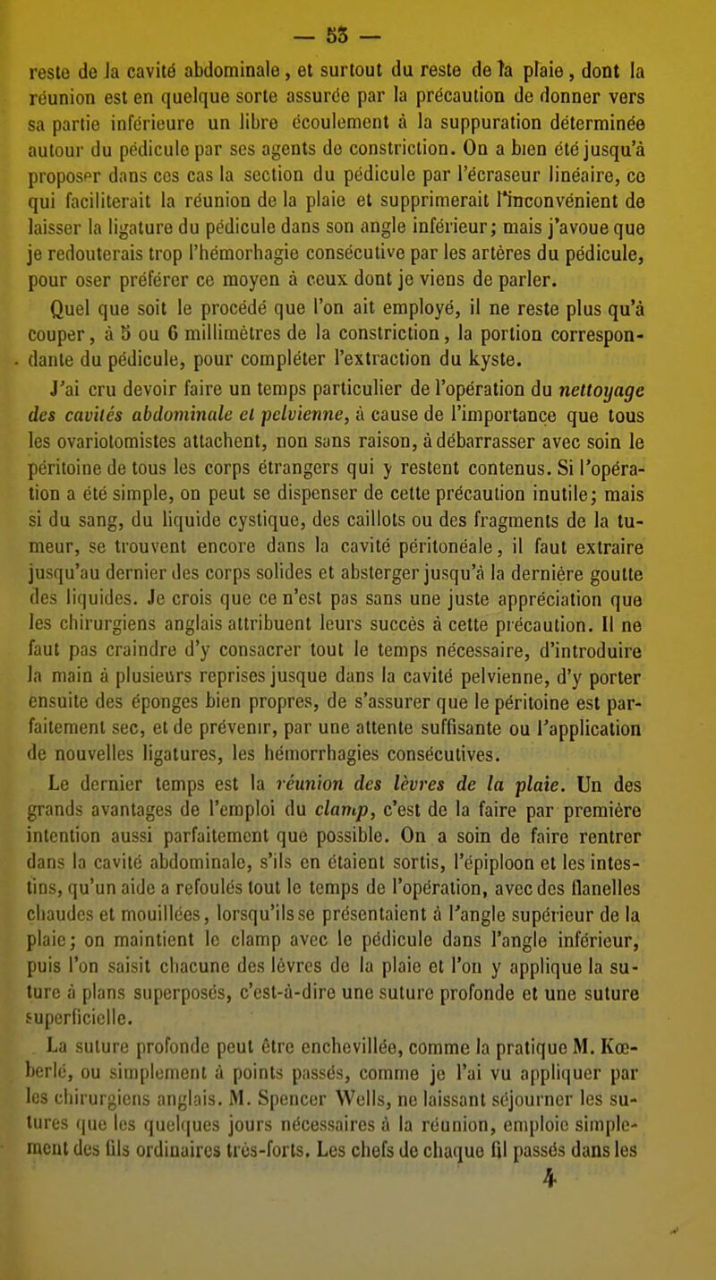 — 55 — reste de Ja cavity abdominale, et surtout du reste de ?a pfaie, dont la reunion est en quelque sorte assurde par la precaution de donner vers sa parlie inferieure un libre ecoulement a la suppuration determin^e autour du pedicule par ses agents de constriction. On a bien ete jusqu'a proposer dans cos cas la section du pedicule par I'ecraseur lineaire, co qui faciiiterait la reunion de la plaie et supprimerait rinconvenient de laisser la ligature du pedicule dans son angle inferieur; mais j'avoue que je redouterais trop I'hemorhagie consecutive par les arteres du pedicule, pour oser preferer ce raoyen a ceux dont je viens de parler. Quel que soit le precede que Ton ait employe, il ne reste plus qu'a couper, a b ou 6 millimetres de la constriction, la portion correspon- danle du pedicule, pour completer I'extraction du kyste. J'ai cru devoir faire un temps particulier de I'operation du nettoyage des caviles abdominale el pclvienne, a cause de I'importance que tous les ovariotomistes attachent, non sans raison, adebarrasser avec soin le peritoine de tous les corps etrangers qui y restent contenus. Si I'opera- tion a ete simple, on pent se dispenser de cette precaution inutile; mais si du sang, du liquide cystique, des caillots ou des fragments de la tu- meur, se trouvent encore dans la cavite peritoneale, il faut extraire jusqu'au dernier des corps solides et absterger jusqu'a la derniere goutte des liquides. Je crois que ce n'est pas sans une juste appreciation que les chirurgiens anglais attribuent leurs succes a cette precaution. II ne faut pas craindre d'y consacrer tout le temps necessaire, d'introduire la main a plusieurs reprises jusque dans la cavite pelvienne, d'y porter ensuite des Sponges bien propres, de s'assurer que le peritoine est par- faitemenl sec, et de pr^venir, par une attente suffisante ou Tapplication de nouvelles ligatures, les hemorrhagies consecutives. Le dernier temps est la reunion des levres de la plaie. Un des grands avantages de I'emploi du clamp, c'est de la faire par premiere intention aussi parfaitement que possible. On a soin de faire rentrer dans la cavite abdominale, s'ils en etaient sortis, Tepiplcon et les intes- lins, qu'un aide a refoules tout le temps de I'operalion, avec des flanelles cliaudes et mouillees, lorsqu'ilsse presentaient a I'angle sup(5rieur de la plaie; on maintient le clamp avec le pedicule dans Tangle inferieur; puis Ton saisit cliacune des levres de la plaie et Ton y applique la su- ture a plans superposes, c'est-a-dire une suture profonde et une suture superficielle. La suture profonde pent etre enchevillee, comme la pratique M. Koe- berlo, ou simplement a points passes, comme je I'ai vu appliquer par les chirurgiens anglais, M. Spencer Wells, ne laissant sejourncr les su- tures que les quclques jours ndcessaires a la reunion, emploie simple- raeut des fils ordinaircs trcs-forts. Les chefs de chaque fil passes dans les 4