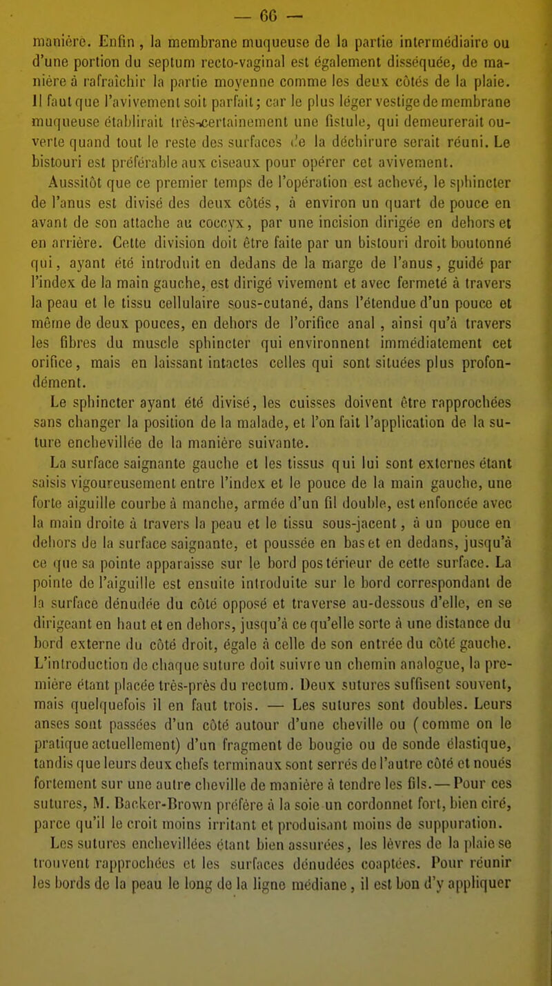 manierc. Enfin , la membrane muqueuse de la parlie inlermediaire ou d'une portion du septum recto-vaginal est egalement dissequee, de raa- niere a rafraichir la parlie moyenne comme les deux cotes de la plaie. II faulquc ravivemenl soil parl'ail; car le plus leger vestige de membrane muqueuse etablirait tresicerlainement une fislule, qui demeurerait ou- verte quand tout le reste des surfaces i.'e la dechirure serait reuni. Le bistouri est preferable aux ciseaux pour operer cet avivement. Aussitot que ce premier temps de I'operation est acbeve, le spliincler de I'anus est divise des deux cotes, a environ un quart de pouce en avant de son attache an coccyx, par une incision dirigee en dehors et en arriere. Cette division doit etre faite par un bistouri droit boutonne qui, ayant ete introdnit en dedans de la marge de I'anus, guid6 par I'index de la main gauche, est dirige vivemont et avec fermete a travers la peau et le tissu cellulaire sous-cutane, dans I'^tendue d'un pouce et memo de deux pouces, en dehors de I'orifice anal, ainsi qu'a travers les fibres du muscle sphincter qui environnent immediatement cet orifice, mais en laissant intactes celles qui sont situees plus profon- dement. Le sphincter ayant 616 divise, les cuisses doivent etre rapprochees sans changer la position de la malade, et Ton fait I'application de la su- ture enchevillee de la maniere suivante. La surface saignante gauche et les tissus qui lui sont exlcrnes etant saisis vigoureusemenl entre I'index et le pouce de la main gauche, une forte aiguille courbe a manche, armee d'un fil double, est enfoncee avec la main droite a travers la peau et le tissu sous-jacent, a un pouce en dehors de la surface saignante, et poussee en baset en dedans, jusqu'a ce que sa pointe apparaisse sur |e bord posterieur de cette surface. La pointe de I'aiguille est ensuite introduite sur le bord correspondanl de la surface denudee du cole oppose et traverse au-dessous d'elle, en se dirigeant en haut et en dehors, jusqu'a ce qu'elle sorte a une distance du bord externe du cote droit, egale a celle de son entree du cot^ gauche. L'inlroduction do chaquc suture doit suivrc un chemin analogue, la pre- miere etant placee tres-pres du rectum. Deux sutures suffisent souvent, mais quelquefois il en faut trois. — Les sutures sont doubles. Leurs anses sont passoes d'un cat6 autour d'une cheville ou (comme on le pratique actuellement) d'un fragment de bougie ou de sonde elastique, tandis que leurs deux chefs terminaux sont serres do I'autre cole et noues fortemcnt sur une autre cheville de maniere a lendrc les fils. — Pour ces sutures, M. Backer-Brown prefere a la soie un cordonnet fort, bien cire, parce qu'il le croit moins irritant ct produisant moins de suppuration. Les sutures encbevillces etant bien assuroes, les levres de la plaie se trouvont rapprochees cl les surfaces dcnudees coaptees. Pour reunir les bords de la peau le long do la ligne mediane, il est bon d'y appliquer