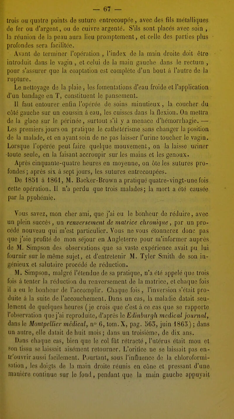 trois ou quaire points de suture cntrecoupde, avec des fils metalliquos de fer ou d'argent, ou do cuivre argenio. S'ils sont places avec soin , la reunion de la peau aura lieu promptement, at cello des parties plus profondes sera facilitce. Avant de terminer I'opdralion , I'index de la main droite doit 6tre introiluit dans le vagin , et celui de la main gauche dans le rectum , pour s'assurer que la coaptation est complete d'un bout a I'aulre de la rupture. Le nettoyage de la plaie, les fomentations d'eau froide et I'application d'un bandage en T, constituent le pansement. 11 faut entourer enfin I'optiree de soins minutieux, la coucber du cote gauclie sur un coussin a eau, les cuisscs dans la flexion. On mettra do la glace sur le perinee, surtout s'il y a menace d'heraorrhagie. — Les premiers jours on pratique le catlieterisme sans changer la position de la malade, et en ayantsoin de ne pas laisser I'urine toucher le vagin. Lorsque I'operce pent faire quelque mouvement, on la laisse uriner •toule seule, en la laisant accroupir sur les mains et les genoux. Apres cinquanle-quatre heures en moyenne, on ote les sutures pro- fondes; apres six a sept jours, les sutures entrecoupees. De 1851 a 1861, M. Backer-Brown a pratique quatre-vingt-une fois cetle operation. II n'a perdu que trois malades; la mort a ete causee par la pyohemie. Vous savez, mon cber ami, que j'ai eu le bonheur de reduire, avec un plein succes, un renversement de malr'ice chronique, par un pro- cede nouveau qui m'est particulier. Vous ne vous etonnerez done pas que j'aie profite de mon sejour en Angletorre pour m'informer aupres de M. Simpson des observations que sa vaste experience avait pu lui fournir sur le meme sujet, et d'entrelenir M. Tyler Smith de son in- genieux et salutairc precede de reduction. M. Simpson, malgre I'etendue de sa pratique, n'a ete appele que trois fois a tenter la reduction du renversement de la matrice, et chaquo fois il a eu le bonheur do I'accomplir. Chaquo fois, I'inversion s'elait pro- duite a la suite de I'accouchement. Dans un cas, la maladie datait seu- lemenl de quelques heures (je crois que c'est a ce cas que se rapporto I'observation que j'ai reproduilo, d'apres le Edinburgh medical jotinial, dans le MonlpelUer medical, n 0,tom.X, pag. 1303, juin 1805); dans un autre, elle datait de huit mois; dans un troisieme, de dix ans. Dans chaque cas, bien que le col fut r6tracte, I'uterus dtait mou ct son tissu se laissait aisement retourner. L'orilicc ne so laissait pas en- tr'ouvrir aussi facilement. Pourtant, sous I'inlluence de la chloroformi- salion, les doigts de la main droite reunis en cone et pressant d'une manicre continue sur le fond, pendant que la main gauche appuyait