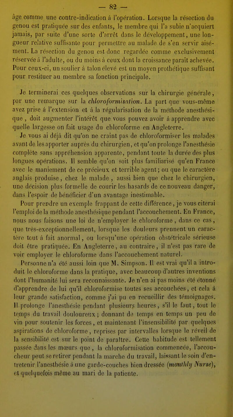 age comme une contre-indication a I'operalion. Lorsque la resection du genou est pratiquee siir des enfants, le membre qui I'a subie n'acquierl jamais, par suite d'une sorte d'nrrfit dans le dcveloppement, une lon- gueur relative suffisanie pour permeltre au malade de s'en servir aise- ment. La resection du genou est done regard^e comme exclusivenient reserveea I'adulte, ou du moinsa ceuxdonl la croissanceparalt acliev^e. Pour ceux-ci, un Soulier a talon eleve est un moyen prolhetique suffisant pour resliluerau membre sa fonction principale. Je terminerai ces quelques observations sur la chirurgie generale, par une remarque sur la chloroformisat'wn. La part que vous-m^me avez prise a I'extension et a la regularisation de la meihode anestliesi- que , doit augmenler I'intergt que vous pouvez avoir a apprendre avec quelle largesse on fait usage du cbloroforme en Angleterre. Je vous ai deja dit qu'on ne crainl pas de chloi'oformiser les malades avant de les apporter aupres du chirurgien, et qu'on prolonge I'anestbesie complete sans appreliension apparenle, pendant toute ladureedes plus longues operations. II semble qu'on soil plus familiarise qu'en France avec le maniement de ce precieux et terrible agent; ou que le caractere anglais produise, chez le malade , aussi bien que chez le chirurgien, une decision plus formelle de courir les hasards de cenouveau danger, dans I'espoir de ben(^ficier d'un avantage inestimable. Pour prendre un exemple frappant de cette difference, je vous citcrai I'emploidela methodeancstbesique pendant raccouchcment. En France, nous nous faisons une loi de n'employer le cbloroforme, dans ce cas, que tres-exceplionnellement, lorsque les douleurs prennent un carac- tere tout a fait anormal, ou lorsqu'une operation obstetricale serieuse doit etre pratiquee. En Angleterre, au contraire, il n'est pas rare de voir employer le cbloroforme dans I'accouchement naturel. Personne n'a ete aussi loin que M. Simpson. 11 est vrai qu'il a intro- duit le cbloroforme dans la pratique, avec beaucoup d'autres inventions dont I'humanite lui sera reconnaissante. Je n'en ai pas moins ete etonne d'apprendre de lui qu'il cbloroformise toutes ses accoucbees, ct cela a leur grande satisfaction, comme j'ai pu en recueillir des temoignages. II prolonge I'anestbesie pendant plusieurs beures, s'il le faut, tout le temps du travail douloureux; donnant de temps en temps un pen de vin pour soutenir les forces, et maintenant I'insensibilite par quelques aspirations de cbloroforme, reprises par intervalles lorsque le rdveil de la sensibilite est sur le point de parattre. Cette babilude est lellement passee dans les moeurs quo , la cbloroformisation commencec, I'aocou- cbeur peut serotirer pendant la marcbe du travail, laissant le soin d'en- tretenir I'anestbesie a une garde-coucbes bien dress(5e {monthly Nurse), elquelquefois meme au mari de la patiente.