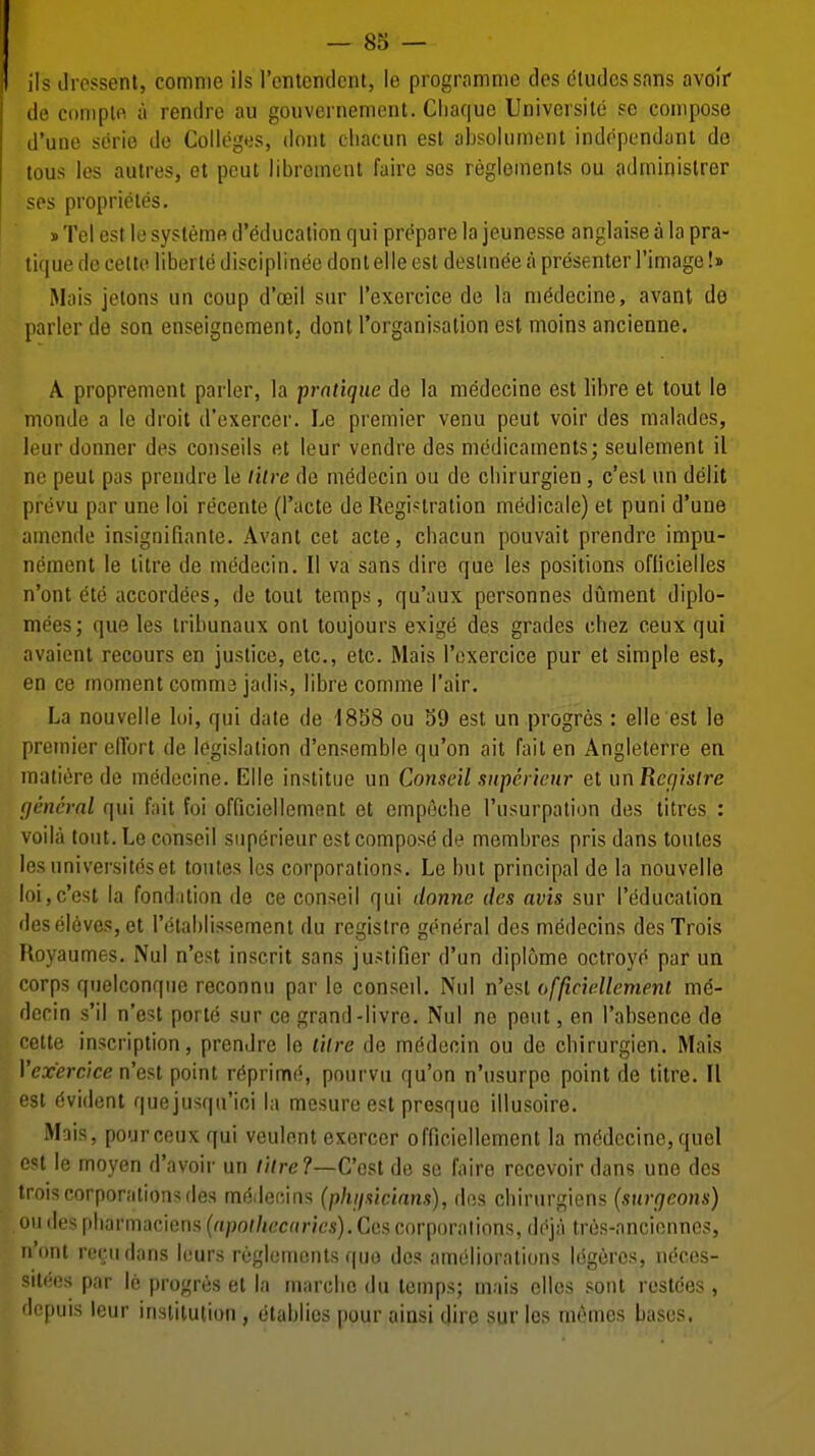 ils ilrcssent, comnie ils rontondcnl, le programme des c'tudcssans avoir de coniplft a rendre au gouvernemeiit. Cliaquc Universile sc compose d'une serie de Colleges, tlont cliacun est absolumenl indopcndant de tous les aulres, et peut libroment faire sos reglements ou adminislrer ses proprieles, sTel est lesysleme d'educalion qui prepare la jeunesse anglaise a la pra- tique do celto liberie disciplinee dont elle est doslinde a presenter I'image!» Mais jelons un coup d'oeil sur I'exercice de la m^decine, avant de parler de sou enseignement, dont I'organisation est moins ancienne. A proprement parler, la pratique de la medecine est libre et tout le nionde a le droit d'exercer. Le premier venu peut voir des malades, li'ur donner des conseils et leur vendre des medicaments; seulement il ne peut pas prendre le litre de medccin ou de cbirurgien, c'est un delit prevu par une loi recente (I'acte de Registration medicale) et puni d'une amende insignifiante. Avant cet acte, cliacun pouvait prendre impu- nement le titre de medecin. II va sans dire que les positions oflicielles n'ont ete accordeos, de tout temps, qu'aux personnes dument diplo- mees; que les tribunaux onl toujours exige des grades chez ceux qui avaient recours en justice, etc., etc. Mais I'exercice pur et simple est, en ce moment comma jadis, libre comme I'air. La nouvelle loi, qui date de 1858 ou S9 est un progres : elle est le premier elTort de legislation d'ensemble qu'on ait fait en Angleterre en matiere de medecine. Elle institue un Conseil siipericnr et un Rcfiistre general qui fait foi officiellement et cmpecbe I'usurpation des litres : voilci tout. Le conseil siiperieur est compose de membres pris dans toutes losuniversitdset toutes les corporations. Le but principal de la nouvelle loi,c'est la fondalion de ce conseil qui donne des avis sur I'education deseleves,et I'etablissement du regislre general des medecins des Trois Royaumes. Nul n'est inscrit sans justifier d'un diplome octroye par un corps quelconque reconnu par le censed. Nul n'esl officiellement me- dccin s'il n'est porte sur ce grand-livre. Nul ne peut, en I'absence de cette inscription, prendre le lilre de medecin ou de cbirurgien. Mais Yex'ercice n'est point r6prim(5, pourvu qu'on n'usurpe point de titre. II est Evident quejusqu'ioi la mesure est presque illusoire. Mais, pour ceux qui veulent exerccr officiellement la mc;dccine,quel le moyen d'avoir un /io-e?—Cost de sc faire rccevoir dans une des >is corporations des m(5decins (phiisicinns), dos cbirurgiens (surgeons) , ou des pliarmaciens {npolhec(tries).C(is corporations, dc'ja tres-anciennes, n'ont recudans leurs reglements quo dos amciliorations Idgercs, neces- silees par le progres et la marclic du temps; mais clles sent restcies , ■li'puis leur institution, otablies pour ainsi dire sur les mrmcs bases.