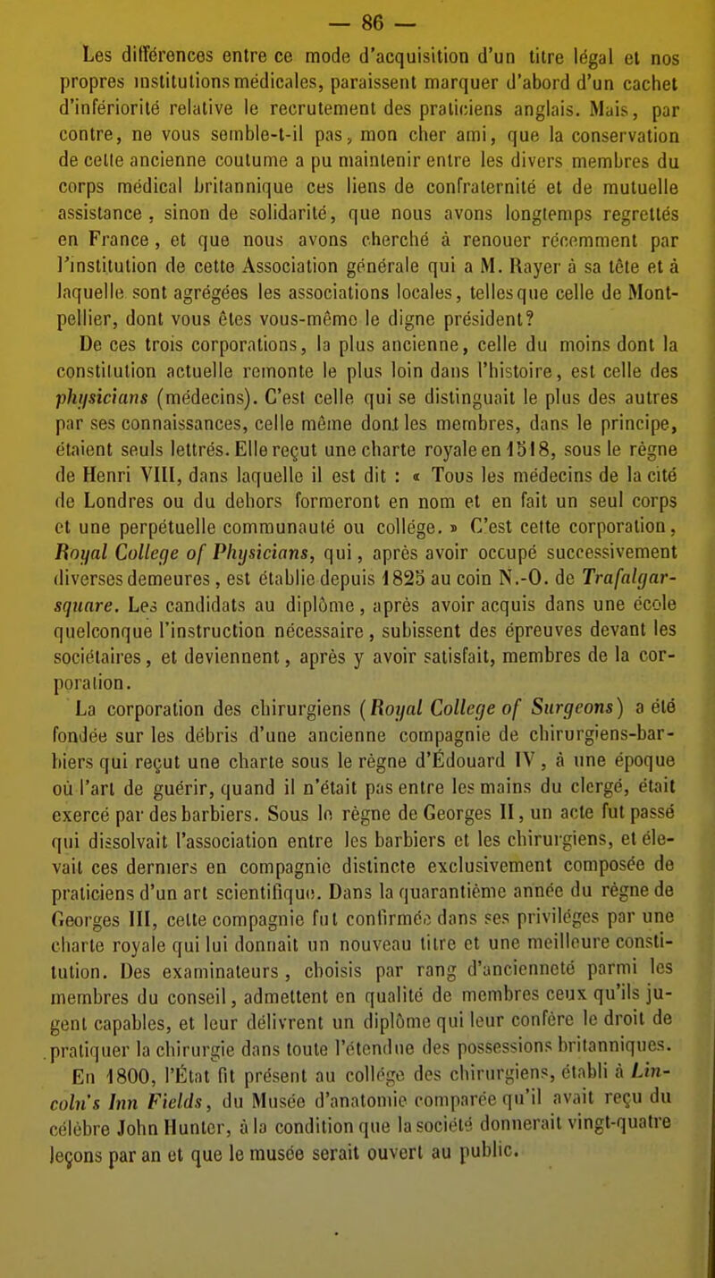 Les differences entre ce mode d'acquisition d'un titre Idgal el nos propres inslilulionsmedicales, paraissent marquer d'abord d'un cachet d'inferiorite relative le recrutement des praliciens anglais. Mais, par centre, ne vous semble-t-il pas, mon cher ami, que la conservation de celle ancienne coulume a pu mainlenir entre les divers membres du corps medical brilannique ces liens de confraternite et de mutuelle assistance, sinon de solidarile, que nous avons longiemps regrett^s en France, et que nous avons chercbe a renouer recemment par I'lnslitution de cette Association generale qui a M. Rayer a sa lete el a laquelle sont agregees les associations locales, tellesque celle de Mont- pellier, dont vous etes vous-memo le digne president? De ces trois corporations, la plus ancienne, celle du moins dont la constitution actuelle remonte le plus loin dans I'histoire, est celle des phiisicians (medecins). C'est celle qui se distinguait le plus des autres par ses connaissances, celle meme doatles membres, dans le principe, etaient seuls lettres. EllercQut unecharte royaleen 1518, sous le regno de Henri VIII, dans laquelle il est dit : « Tous les medecins de la cite de Londres ou du dehors formeront en nom el en fait un seul corps el une perpeluelle comraunaule ou college. » C'est cetle corporation, Royal College of Physicians, qui, apres avoir occupe successivemenl (liversesdemeures , est etablie depuis 1823 au coin N.-O. de Trafalgar- square. Les candidats au dipl6me, apres avoir acquis dans une ecole quelconque I'instruction necessaire, subissent des epreuves devant les socielaires, el deviennent, apres y avoir salisfail, membres de la cor- poration. La corporation des cbirurgiens {Royal College of Surgeons) a ele fondee sur les debris d'une ancienne compagnie de cbirurgiens-bar- biers qui regul une charte sous le regno d'fidouard IV, a une epoque oil I'arl de guerir, quand il n'etail pas entre les mains du clcrge, etait exerce par des barbiers. Sous lo regno de Georges II, un acte ful passe qui dissolvait I'association entre les barbiers et les cbirurgiens, elele- vail ces derniers en compagnie dislincte exclusivemenl composee de praticiens d'un arl scientifique. Dans la quarantieme annee du regne de Georges III, cette compagnie ful contlrme.i dans ses privileges par une charte royale qui lui donnait un nouveau titre et une meilleure consli- lulion. Des examinateurs , cboisis par rang d'anciennete parmi les membres du conseil, admeltent en qualite de membres ceux qu'ils ju- gent capables, et leur delivrent un dipl6me qui lour confere le droit de pratiquer la cbirurgie dans toute retcndue des possessions britanniques. En 1800, rfitat fit present au college des cbirurgiens, etabli a Lin- coln's Inn Fields, du Musee d'anatomie eomparee qu'il avail re?u du celebre John Hunter, a la condition que lasociele donnerait vingl-quatre je9ons par an et que le musde serait ouvert au public.