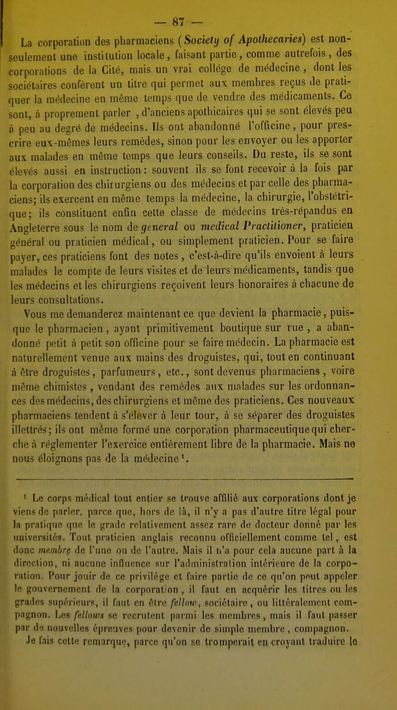 La corporation des pharmaciens (Sockltj of Apolhecaries) est non- seulement une institution locale, faisant partie, comme autrefois, des corporations de la Cite, mais un vrai college de medecine, dont les societaires conferent un litre qui permet aux membres regus de prati- quer la medecine en m&me temps que de vendre des medicaments. Ce sont, a proprement parler , d'anciens apothicaircs qui se sont eleves peu a peu au degre de medecins. lis ont abandonne I'officine, pour pres- crire eux-m6mes leurs remedes, sinon pour les envoyer ou les apporter aux malades en mSme temps que leurs conseils. Du reste, ils se sont eleves aussi en instruction: souvcnt ils se font recevoir a la fois par la corporation des chirurgiens ou des medecins et par celle des pharma- ciens; ils exercent en nieme temps la medecine, la chirurgie, I'obstetri- que; ils constituent enfin cette classe de medecins tres-repandus ea Angleterre sous le nom de general ou medical Praclilioner, praticien general ou praticien medical, ou simplement praticien. Pour se faire payer, ces praticiens font des notes , c'est-a-dire qu'ils envoient a leurs malades le compte de leurs visites et de leurs medicaments, tandis que les medecins et les chirurgiens regoivent leurs honoraires a chacune de leurs consultations. Vous medemanderez maintenantce que devient la pharmacie, puis- quc le pharmacien, ayant primitivement boutique sur rue , a aban- donne petit a petit son officine pour se faire mcdecin. La pharmacie est naturellement venue aux mains des droguistes, qui, tout en continuant a 6tre droguistes, parfumeurs, etc., sont devenus pharmaciens , voire mtjme chimistcs , vcndant des remedes aux malades sur les ordonnan- ces des medecins, des chirurgiens et mfime des praticiens. Ces nouveaux pharmaciens tendent a s'clevcr a leur tour, a se separer des droguistes illettres; ils ont m^nie forme une corporation pharmaceutiquequi cher- che a rcglementer Texercice entierement libre de la pharmacie. Mais ne nous eloignons pas de la medecine*. ' Le corps medical tout entier se li'ouve affilife aux corporations dont je viens de parler, parce que, hers de la, 11 n'y a pas d'antre titre legal pour 111 pratique que le grade rclalivemcnt asscz rare do docteur donn6 par les nniversiles. Tout praticien anglais reconnu ofriciellement comme tel, est done membre de Tune ou de I'autre. Mais il n'a pour cela aucune part a la direction, ni aucune influence siir radministralion inlerieure de la corpo- ration. Pour jouir de ce privilege et faire parlic de ce qu'on pf»ut appeler le gouvernemcnt de la corporation , il fant en acqu6rir les litres ou los grailes supericiirs, il faut en elre fellow, socielaire, ou litleralcment com- pngnon. Les fellows se recrulenl parmi les membres, mais il faut passer par d-; nouvelles epreuves pour devenir de simple membre, compagnon. Je I'ais celle rcmarquo, parce qu'on se Iromperait en croyant Iraduire lo