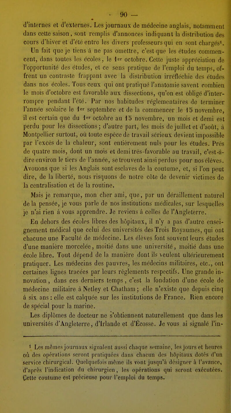 d'internes et d'externes. Les journaux de mi^decine anglais, notammenl dans cette saison, sont rcmplis d'annonces indiquanl la distribution des cours d'hiver et d'eteentrc les divers professeursqui en sont charges*. Un fait que je tiens a ne pas omettre, c'estque les etudes commen- cent, dans toutes les (5coles, le i octobre. Celle juste apprdciaiion de I'opportunite des etudes, el ce sens pratique de Tcmploi du temps, of- frent un contraste frappant avec la distribution irreflechie des etudes dans nos ecoles. Tous ceux qui ont pratiqut51'anatomie savent pombien le mois d'octobre est favorable aux dissections, qu'on est oblige d'inter- rompre pendant I'cte. Par nos habitudes reglementaires do terminer I'annee scolaire le 1 septembre et de la comniencer le 15 novembre, 11 est certain que du Icr octobre au 13 novembre, un mois et demi est perdu pour les dissections; d'autre part, les mois dejuilletet d'aout, a Montpellier surtout, oii toute espece de travail serieux devient impossible par I'exces de la chaleur, sont entierement nuls pour les etudes. Pres de quatre mois, dont un mois et demi tres favorable au travail, c'est-a- dire environ le tiers de I'annee, setrouvent ainsi perdus pour nosel6ves. Avouons que si les Anglais sont esclaves de la coutume, et, si Ton peut dire, de la liberte, nous risquons de notre cote de devenir victimes de la centrahsation et de la routine. Mais je remarque, mon cher ami, que, par un deraillement nalurel de la pensee, je vous parle de nos institutions medicales, sur losquelles je n'ai rien a vous apprendre. Je reviens a celles de I'Angleterre. En dehors des ecoles libres des hopitaux, il n'y a pas d'autre ensei- gnement medical que cclui des universites desTrois Hoyaumes, qui ont chacune une Faculty de medecine. Les eleves font souvent leurs etudes d'une maniere morcelee, moitie dans une university, moitie dans une ecole libre. Tout depend de la maniere dont ils \eulent ulterieurement pratiquer. Les medecins des pauvres, les medecins militaires, etc., oni certaines lignes tracees par leurs regleraents respectifs. Une grande in- novation , dans ces derniers temps, c'est la fondation d'une ecole de medecine militaire a Netley et Chatham; elle n'existe que depuis cinq a six ans: elle est calquee sur les institutions de France. Rien encore de special pour la marine. Les diplomcs de docteur ne s'obtiennent naturellement que dans les universites d'Angleterre, d'Irlande et d'ficosse. Je vous ai signals I'in- ^ Les memos journaux signalent aussi chaque sumaine, les jotirs et heures DU dos operations seront prafiquecs dans chncun des lidpilaux doles d'lin service chirurgical. Quelquefois m6me ils vont jusqu'a designer a I'avaiice, d'apres I'indication du chirurgien, les operations qui soronl ex6cut6es. Cette coutume est prdcieuse pour I'emploi du temps.