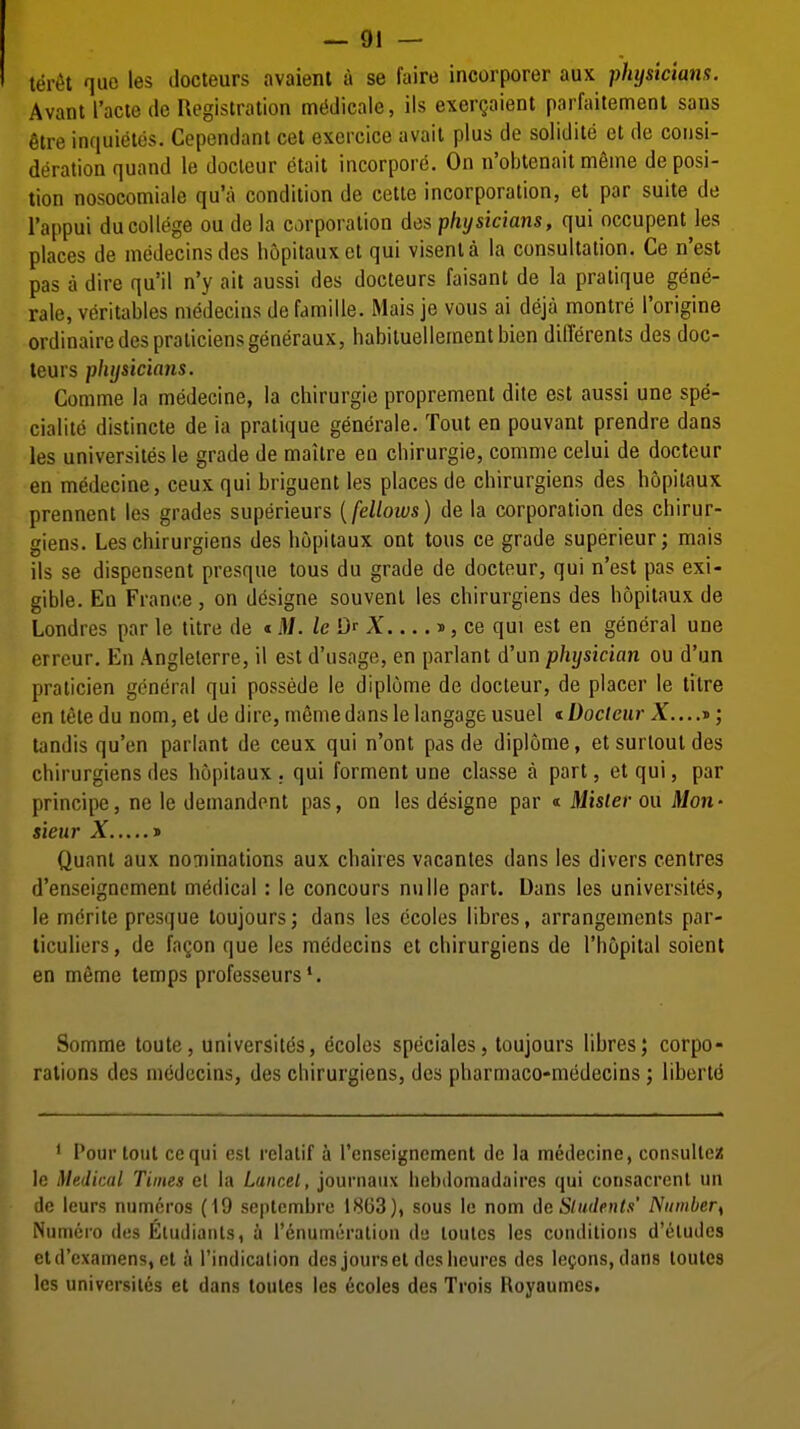 teret quo les ilocteurs avaient a se faire incorporer aux physicians. Avant I'acie de Registration mtiilicaie, lis exergaient parfaitemenl sans 6tre inquietos. Cependant eel exercice avail plus de solidile et de consi- deration quand le docteur etail incorpore. On n'obtenaitm6ine deposi- tion nosocomiale qu'a condition de cetle incorporation, el par suite de I'appui ducollege ou de la corporation des physicians, qui occupent les places de medecinsdes liopitauxet qui visenla la consultation. Ce n'est pas a dire qu'il n'y ait aussi des docteurs faisant de la pratique gene- rale, veritables medecins de famille. Mais je vous ai deja montre I'origine ordinaire des praticiensgeneraux, habiluellernentbien diderents des doc- leurs physicians. Comme la medecine, la chirurgie proprement dite est aussi une spe- cialite distincte de ia pratique generale. Tout en pouvant prendre dans les universites le grade de maitre eu cbirurgie, comme celui de docteur en medecine, ceux qui briguent les places de chirurgiens des hopitaux prennent les grades superieurs {fellows) de la corporation des cbirur- giens. Les chirurgiens des hopitaux onl tons ce grade superieur; mais ils se dispensent presque tous du grade de docteur, qui n'est pas exi- gible. En France, on d^signe souvent les chirurgiens des hopitaux de Londres par le litre de «M. leQ^ X d , ce qui est en general une erreur. En Angleterre, il est d'usage, en parlant d'un physician ou d'un praticien general qui possede le diplume de docteur, de placer le litre cnletedu nom, et de dire, memedans le langage usuel t Docteur X....-i>; landis qu'en parlanl de ceux qui n'ont pas de diplome, et surlout des chirurgiens des hopitaux . qui formenl une classe a part, et qui, par principe, ne le demandent pas, on les designe par « Mister ou Mon- sieur X j> Quant aux noaiinations aux chaires vacantes dans les divers centres d'enseignement medical: le concours niille part. Dans les universites, le mdrite presque loujours; dans les ccoles libres, arrangements par- ticuliers, de fagon que les medecins el chirurgiens de I'hopital soienl en meme lemps professeurs *. Somme loute, universites, ecoles speciales, loujours libres; corpo- rations des medecins, des chirurgiens, des pharmaco-medecins; liberty ' Pour tout cequi est reiatif a renseigncment de la medecine, consulloiJ In Medical Times el hi LunceL, jouniaux hebiiomadaires qui consacrcnl un Ic ieurs numeros (19 septcmbre 1803), sous le nom Cic Sludentx' Number^ iNumero des Eludianls, a renuincralion ih loules les conditions d'eludes eld'cxamens, et a rindicalion des jours et des lieures des lemons, dans toutes les universites et dans toutes les ecoles des Trois Royaumcs,