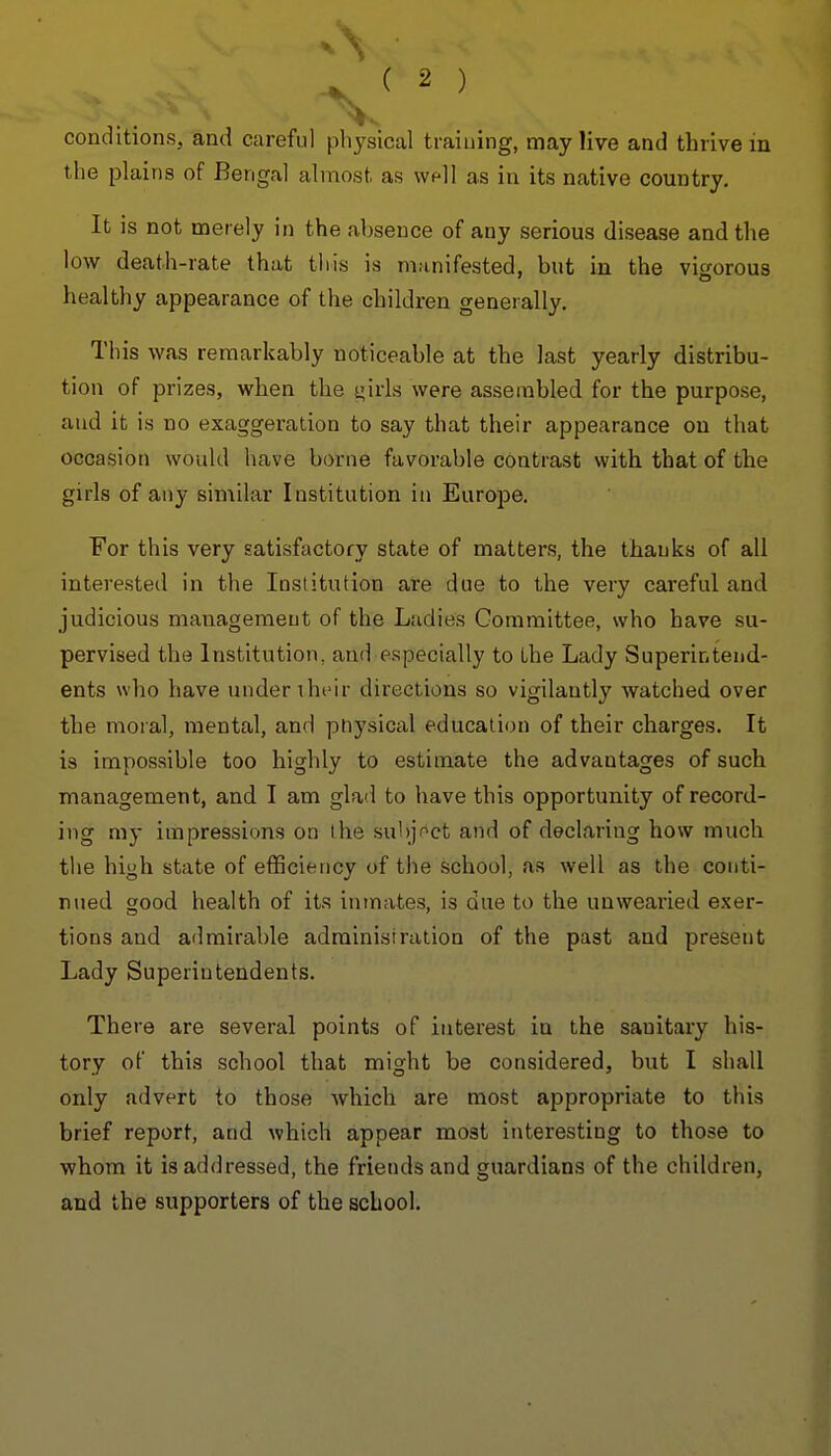the plains of Bengal almost as wfll as in its native country. It is not merely in the absence of any serious disease and the low death-rate that this is manifested, but in the vigorous healthy appearance of the children generally. This was remarkably noticeable at the last yearly distribu- tion of prizes, when the girls were assembled for the purpose, and it is no exaggeration to say that their appearance on that occasion would have borne favorable contrast with that of the girls of any similar Institution in Europe. For this very satisfactory state of matters, the thanks of all interested in the Institution are due to the very careful and judicious management of the Ladies Committee, who have su- pervised the Institution, and especially to the Lady Superintend- ents who have under iheir directions so vigilantly watched over the moral, mental, and pnysical education of their charges. It is impossible too highly to estimate the advantages of such management, and I am glad to have this opportunity of record- ing my impressions on the suhjf^ct and of declaring how much the high state of efficiency of the school, as well as the conti- nued good health of its inmates, is due to the unwearied exer- tions and admirable administration of the past and present Lady Superintendents. There are several points of interest in the sanitary his- tory of this school that might be considered, but I shall only advert to those which are most appropriate to this brief report, and which appear most interesting to those to whom it is addressed, the friends and guardians of the children, and the supporters of the school.