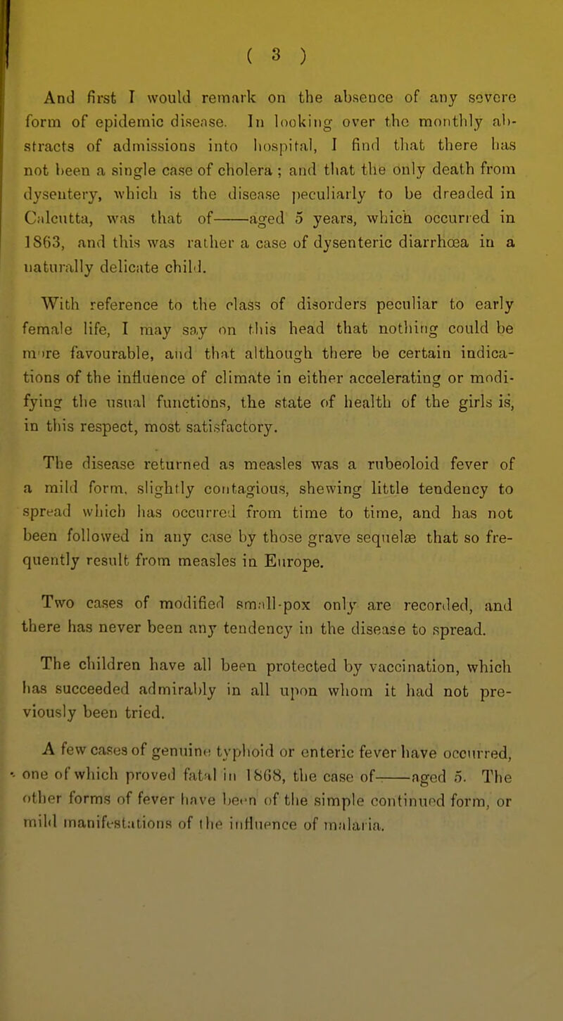 And first I would remark on the absence of any severe form of epidemic disease. In looking over the monthly ab- stracts of admissions into hospital, I find that there has not been a single case of cholera ; and that the only death from dysentery, which is the disease peculiarly to be dreaded in Cidcutta, was that of aged 5 years, which occurred in 1863, and this was rather a case of dysenteric diarrhosa in a naturally delicate child. With reference to the class of disorders peculiar to early female life, I may say on this head that nothing could be m'lre favourable, and that although there be certain indica- tions of the influence of climate in either accelerating or modi- fying the usual functions, tbe state of health of the girls is, in this respect, most satisfactory. The disease returned as measles was a rubeoloid fever of a mild form, slightly contagious, shewing little tendency to spread which has occurred from time to time, and has not been followed in any case by those grave sequelae that so fre- quently result from measles in Europe. Two cases of modified small-pox only are recorded, and there has never been any tendency in the disease to spread. The children have all been protected by vaccination, which has succeeded admirably in all upon whom it had not pre- viously been tried. A few cases of genuino typhoid or enteric fever have occurred, one of which proved fatal in 18G8, the case of- aged 5. The other forms of fever have bet-n of the simple continued form, or mild maniffstations of the iiiHuence of malaria.