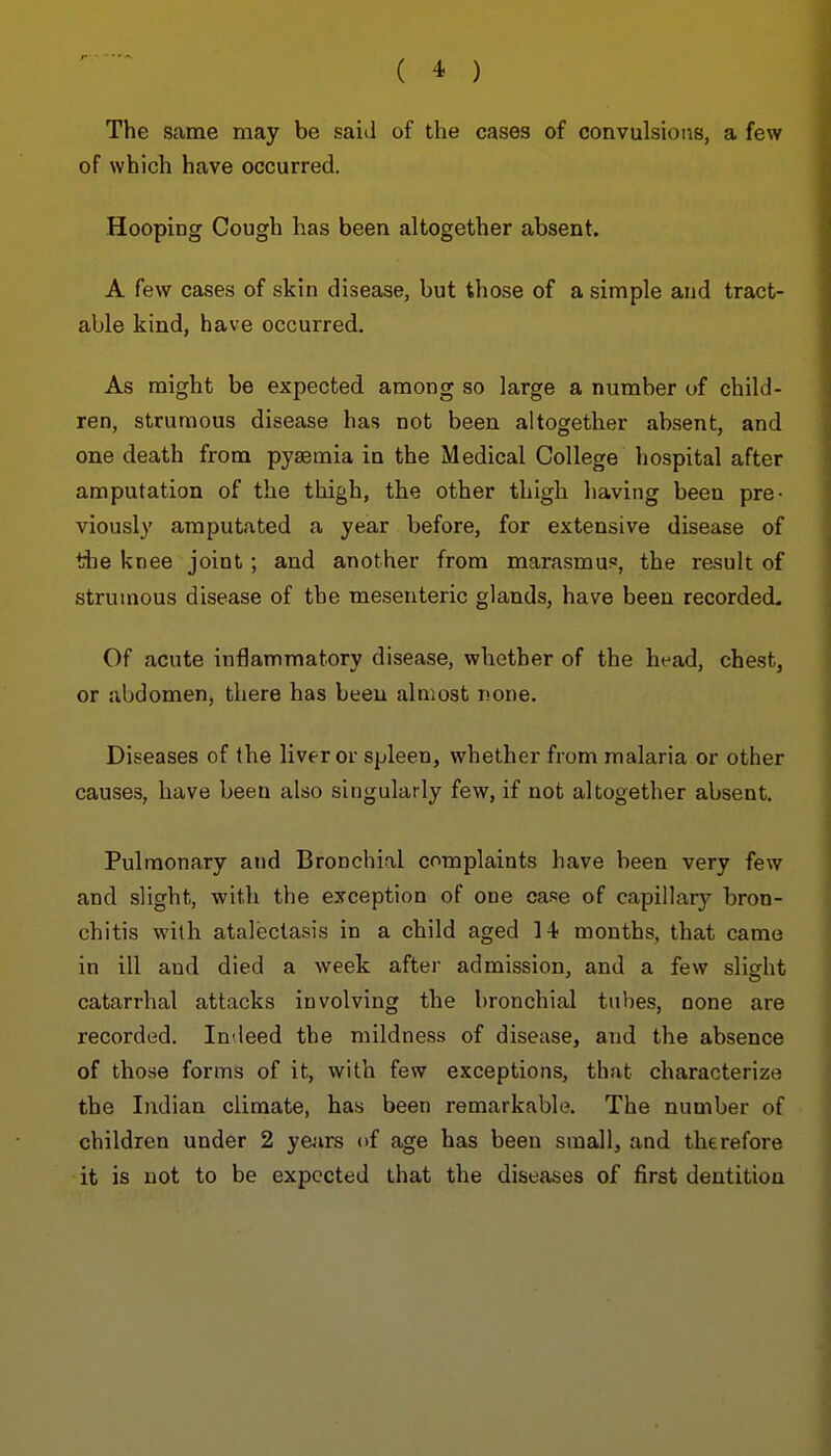 The same may be said of the cases of convulsioiis, a few of which have occurred. Hooping Cough has been altogether absent. A few cases of skin disease, but those of a simple and tract- able kind, have occurred. As might be expected among so large a number of child- ren, strumous disease has not been altogether absent, and one death from pysemia in the Medical College hospital after amputation of the thigh, the other thigh having been pre- viously amputated a year before, for extensive disease of tiie knee joint; and another from marasmuf, the result of strumous disease of the mesenteric glands, have been recorded. Of acute inflammatory disease, whether of the head, chest, or abdomen, there has been almost none. Diseases of the liver or spleen, whether from malaria or other causes, have been also singularly few, if not altogether absent. Pulmonary and Bronchial complaints have been very few and slight, with the exception of one case of capillary bron- chitis with atalectasis in a child aged 14! months, that came in ill and died a week after admission, and a few slicrht catarrhal attacks involving the bronchial tubes, none are recorded. In<leed the mildness of disease, and the absence of those forms of it, with few exceptions, that characterize the Indian climate, has been remarkable. The number of children under 2 yejirs of age has been small, and therefore it is not to be expected that the diseases of first dentition