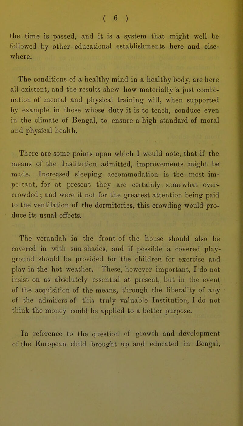 the time 5s passed, and it is a system that might well be followed by other educalioaal establislameuts here and else- where. The conditions of a healthy mind in a healthy body, are here all existent, and the results shew how materially a just combi- nation of mental and physical training will, when supported by example in those whose duty it is to teach, conduce even in the climate of Bengal, to ensure a high standard of moral and physical health. There are some points upon which I would note, that if the means of the Institution admitted, improvements might be m ide. Increased sleeping accommodation is the most im- portant, for at present they are certainly Sv-mewhat over- crowded ; and were it not for the greatest attention being paid to the ventilation of the dormitories, this crowding would pro- duce its usual eflPects. The verandah in the front of the house should also be covered in with sun-shades, and if possible a covered play- ground should be provided for the children for exercise and play in the hot weather. These, however important, I do not insist on as absolutely essential at present, but in (he event of the acquisition of the means, through the liberality of any of the admirers of this truly valuable Institution, I do not think the money could be applied to a better purpose. In reference to the question of growth and development of the European child brought up and educated in Bengal,