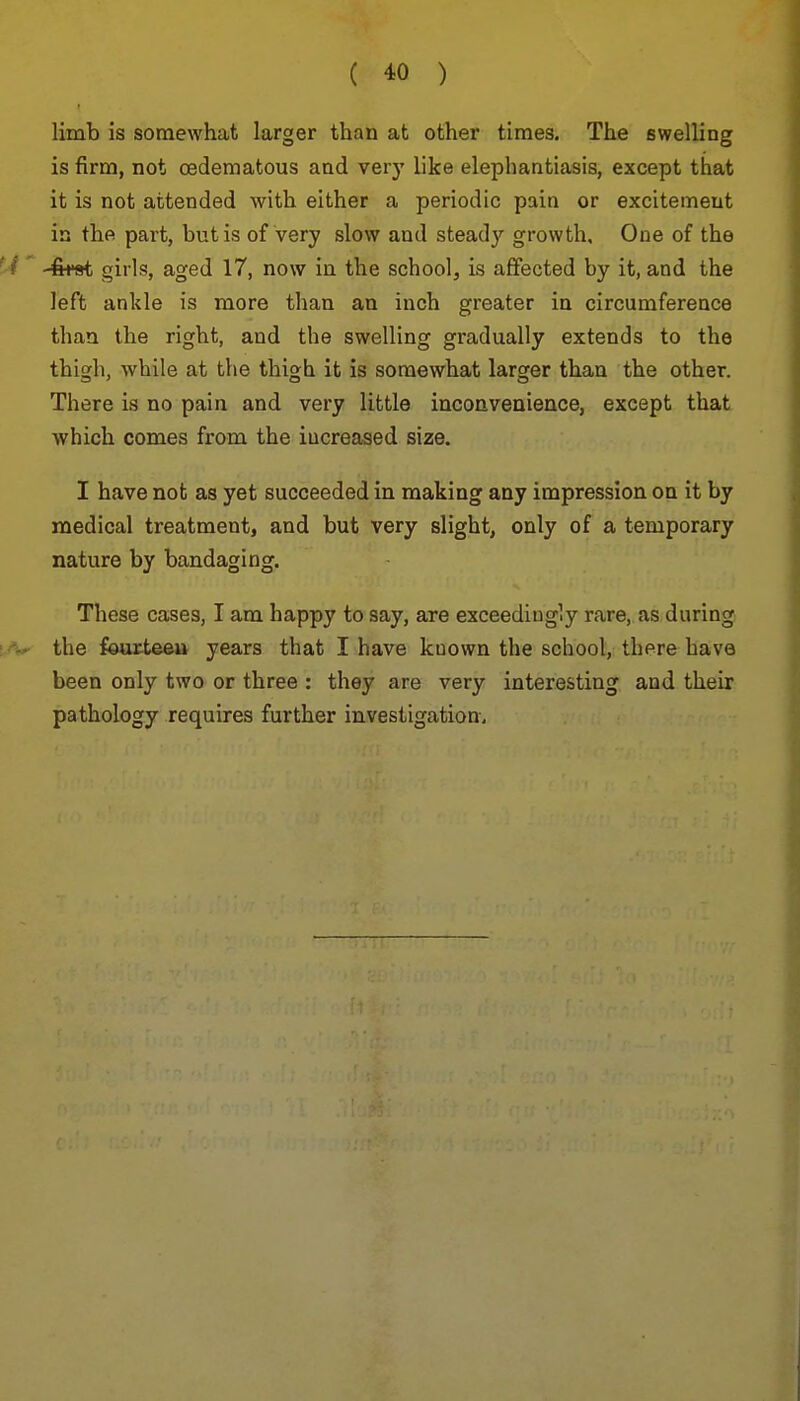 limb is somewhat larger than at other times. The swelling is firm, not cedematous and very like elephantiasis, except that it is not attended with either a periodic pain or excitement in the part, but is of very slow and steady growth. One of the -fe*9t girls, aged 17, now in the school, is affected by it, and the left ankle is more than an inch greater in circumference than the right, and the swelling gradually extends to the thigh, while at the thigh it is somewhat larger than the other. There is no pain and very little inconvenience, except that which comes from the increased size. I have not as yet succeeded in making any impression on it by medical treatment, and but very slight, only of a temporary nature by bandaging. These cases, I am happy to say, are exceedingly rare, as during the fourteeu years that I have kuown the school, there have been only two or three : they are very interesting and their pathology requires further investigation.