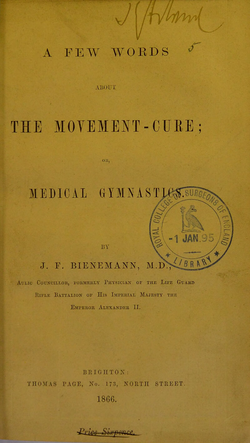 A PEW WORDS J' ABOUT THE MOYEMEIT- CURE; on, MEDICAL UTMNAS 13 V J. F. BIENEMANN, M.D. avlio councillor, formerly fliysiclan of the llfe guard Rifle Battalion of His Impehial Majesty tiif. Emferor Alexander II. BRIGHTON: TIIOMAS PAGE, No. 173, NORTH STREET. 1866.