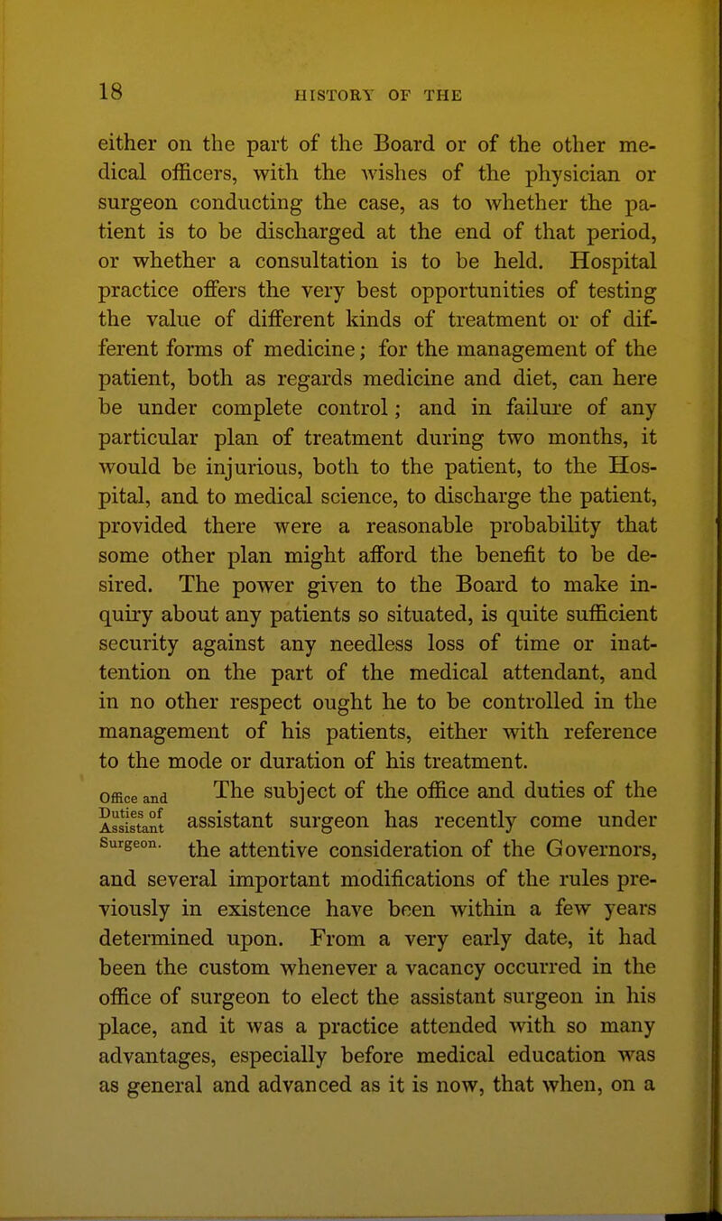 either on the part of the Board or of the other me- dical officers, with the Avishes of the physician or surgeon conducting the case, as to whether the pa- tient is to be discharged at the end of that period, or whether a consultation is to be held. Hospital practice offers the very best opportunities of testing the value of different kinds of treatment or of dif- ferent forms of medicine; for the management of the patient, both as regards medicine and diet, can here be under complete control; and in failure of any particular plan of treatment during two months, it would be injurious, both to the patient, to the Hos- pital, and to medical science, to discharge the patient, provided there were a reasonable probability that some other plan might afford the benefit to be de- sired. The power given to the Board to make in- quiry about any patients so situated, is quite sufficient security against any needless loss of time or inat- tention on the part of the medical attendant, and in no other respect ought he to be controlled in the management of his patients, either with reference to the mode or duration of his treatment. Office and The subject of the office and duties of the Assistant assistant surgeon has recently come under Surgeon. attentive consideration of the Governors, and several important modifications of the rules pre- viously in existence have been within a few years determined upon. From a very early date, it had been the custom whenever a vacancy occurred in the office of surgeon to elect the assistant surgeon in his place, and it was a practice attended with so many advantages, especially before medical education was as general and advanced as it is now, that when, on a