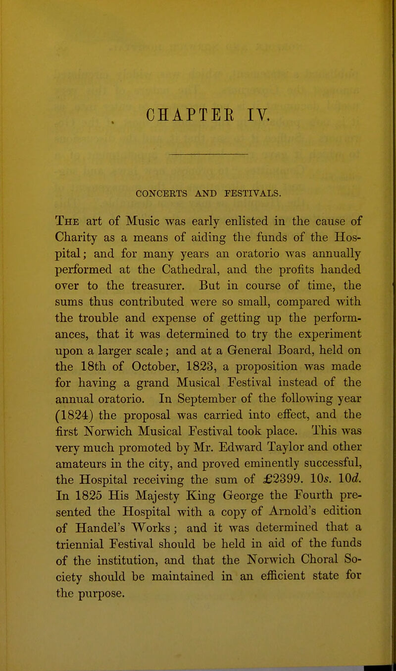 CONCERTS AND FESTIVALS. The art of Music was early enlisted in the cause of Charity as a means of aiding the funds of the Hos- pital; and for many years an oratorio was annually performed at the Cathedral, and the profits handed over to the treasurer. But in course of time, the sums thus contributed were so small, compared with the trouble and expense of getting up the perform- ances, that it was determined to try the experiment upon a larger scale; and at a General Board, held on the 18th of October, 1823, a proposition was made for having a grand Musical Festival instead of the annual oratorio. In September of the following year (1824) the proposal was carried into effect, and the first Norwich Musical Festival took place. This was very much promoted by Mr. Edward Taylor and other amateurs in the city, and proved eminently successful, the Hospital receiving the sum of £2399. 10s. lOd. In 1825 His Majesty King George the Fourth pre- sented the Hospital with a copy of Arnold's edition of Handel's Works ; and it was determined that a triennial Festival should be held in aid of the funds of the institution, and that the Norwich Choral So- ciety should be maintained in an efficient state for the purpose.