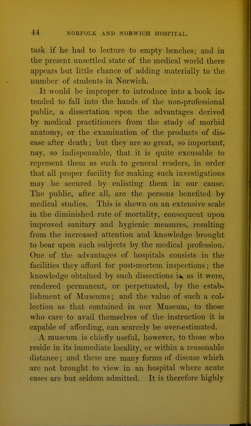 task if he had to lecture to empty benches; and in the present unsettled state of the medical world there appears but little chance of adding materially to the number of students in Norwich. It would be improper to introduce into a book in- tended to fall into the hands of the non-professional public, a dissertation upon the advantages derived by medical practitioners from the study of morbid anatomy, or the examination of the products of dis- ease after death; but they are so great, so important, nay, so indispensable, that it is quite excusable to represent them as such to general readers, in order that all proper facility for making such investigations may be secured by enlisting them in our cause. The public, after all, are the persons benefited by medical studies. This is shewn on an extensive scale in the diminished rate of mortality, consequent upon improved sanitary and hygienic measures, resulting from the increased attention and knowledge brought to bear upon such subjects by the medical profession. One of the advantages of hospitals consists in the facilities they afibrd for post-mortem inspections; the knowledge obtained by such dissections isk, as it were, rendered permanent, or perpetuated, by the estab- lishment of Museums; and the value of such a col- lection as that contained in our Museum, to those who care to avail themselves of the instruction it is capable of affording, can scarcely be over-estimated. A museum is chiefly useful, however, to those who reside in its immediate locality, or within a reasonable distance; and there are many forms of disease which are not brought to view in an hospital where acute cases are but seldom admitted. It is therefore highly