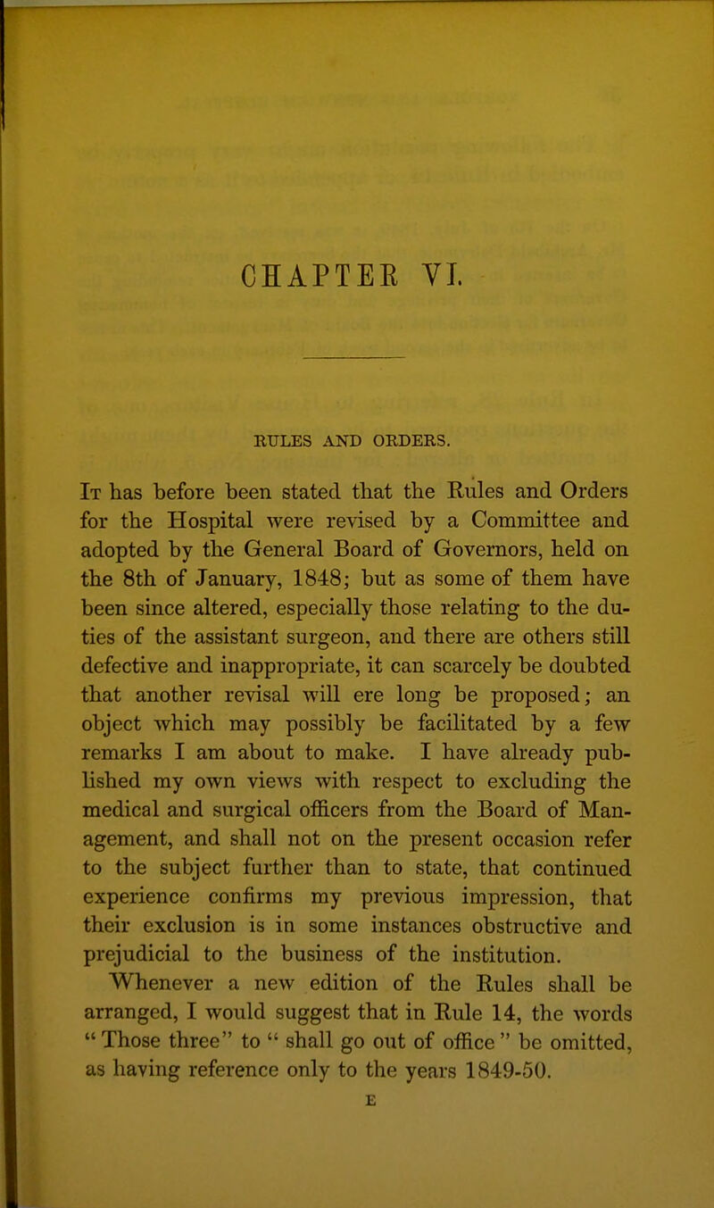 CHAPTEE VI. UTILES AND ORDERS. It has before been stated that the Rules and Orders for the Hospital were revised by a Committee and adopted by the General Board of Governors, held on the 8th of January, 1848; but as some of them have been since altered, especially those relating to the du- ties of the assistant surgeon, and there are others still defective and inappropriate, it can scarcely be doubted that another revisal will ere long be proposed; an object which may possibly be facilitated by a few remarks I am about to make. I have already pub- lished my own views with respect to excluding the medical and surgical officers from the Board of Man- agement, and shall not on the present occasion refer to the subject further than to state, that continued experience confirms my previous impression, that their exclusion is in some instances obstructive and prejudicial to the business of the institution. Whenever a new edition of the Rules shall be arranged, I would suggest that in Rule 14, the words  Those three to  shall go out of office  be omitted, as having reference only to the years 1849-50.