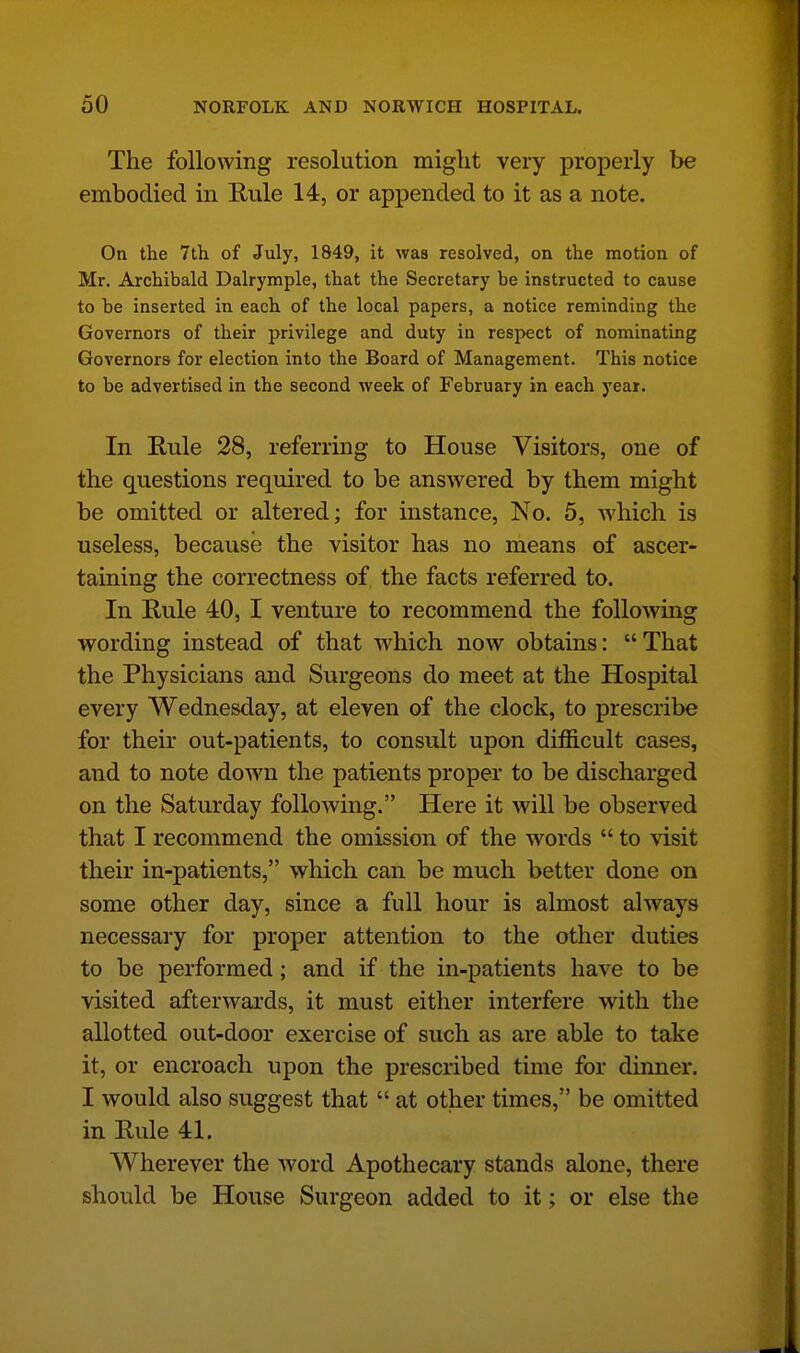 The following resolution might very properly be embodied in Rule 14, or appended to it as a note. On the 7th of July, 1849, it was resolved, on the motion of Mr. Archibald Dalrymple, that the Secretary be instructed to cause to be inserted in each of the local papers, a notice reminding the Governors of their privilege and duty in respect of nominating Governors for election into the Board of Management. This notice to be advertised in the second week of February in each year. In Rule 28, referring to House Visitors, one of the questions required to be answered by them might be omitted or altered; for instance, No. 5, which is useless, because the visitor has no means of ascer- taining the correctness of the facts referred to. In Rule 40, I venture to recommend the folloAving v*^ording instead of that which now obtains: That the Physicians and Surgeons do meet at the Hospital every Wednesday, at eleven of the clock, to prescribe for their out-patients, to consult upon difficult cases, and to note dowai the patients proper to be discharged on the Saturday following. Here it will be observed that I recommend the omission of the words  to visit their in-patients, which can be much better done on some other day, since a full hour is almost always necessary for proper attention to the other duties to be performed; and if the in-patients have to be visited afterwards, it must either interfere with the allotted out-door exercise of such as are able to take it, or encroach upon the prescribed time for dinner. I would also suggest that  at other times, be omitted in Rule 41. Wherever the word Apothecary stands alone, there should be House Surgeon added to it; or else the