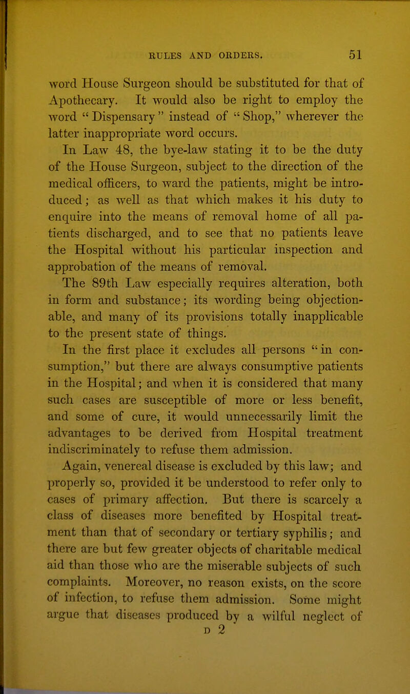 word House Surgeon should be substituted for that of Apothecary. It would also be right to employ the word  Dispensary  instead of  Shop, wherever the latter inappropriate word occurs. In Law 48, the bye-law stating it to be the duty of the House Surgeon, subject to the direction of the medical officers, to ward the patients, might be intro- duced; as well as that which makes it his duty to enquire into the means of removal home of all pa- tients discharged, and to see that no patients leave the Hospital without his particular inspection and approbation of the means of removal. The 89th Law especially requires alteration, both in form and substance; its wording being objection- able, and many of its provisions totally inapplicable to the present state of things. In the first place it excludes all persons in con- sumption, but there are always consumptive patients in the Hospital; and when it is considered that many such cases are susceptible of more or less benefit, and some of cure, it would unnecessarily limit the advantages to be derived from Hospital treatment indiscriminately to refuse them admission. Again, venereal disease is excluded by this law; and properly so, provided it be understood to refer only to cases of primary affection. But there is scarcely a class of diseases more benefited by Hospital treat- ment than that of secondary or tertiary syphilis; and there are but few greater objects of charitable medical aid than those who are the miserable subjects of such complaints. Moreover, no reason exists, on the score of infection, to refuse them admission. Some might argue that diseases produced by a wilful neglect of