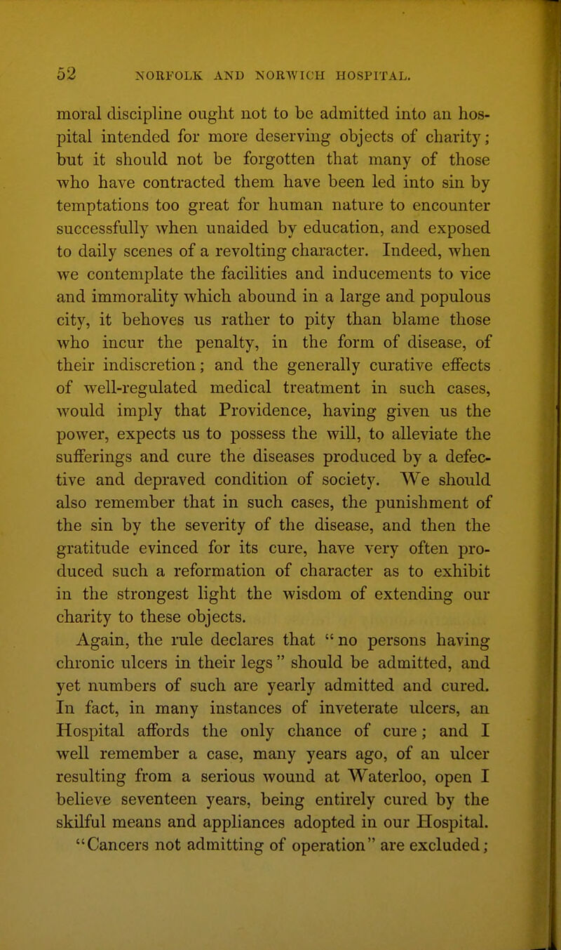 moral discipline ought not to be admitted into an hos- pital intended for more deserving objects of charity; but it should not be forgotten that many of those who have contracted them have been led into sin by temptations too great for human nature to encounter successfully when unaided by education, and exposed to daily scenes of a revolting character. Indeed, when we contemplate the facilities and inducements to vice and immorality which abound in a large and populous city, it behoves us rather to pity than blame those who incur the penalty, in the form of disease, of their indiscretion; and the generally curative effects of well-regulated medical treatment in such cases, would imply that Providence, having given us the power, expects us to possess the will, to alleviate the sufferings and cure the diseases produced by a defec- tive and depraved condition of society. We should also remember that in such cases, the punishment of the sin by the severity of the disease, and then the gratitude evinced for its cure, have very often pro- duced such a reformation of character as to exhibit in the strongest light the wisdom of extending our charity to these objects. Again, the rule declares that no persons having chronic ulcers in their legs  should be admitted, and yet numbers of such are yearly admitted and cured. In fact, in many instances of inveterate ulcers, an Hospital affords the only chance of cure; and I well remember a case, many years ago, of an ulcer resulting from a serious wound at Waterloo, open I believe seventeen years, being entirely cured by the skilful means and appliances adopted in our HosiDital. Cancers not admitting of operation are excluded;