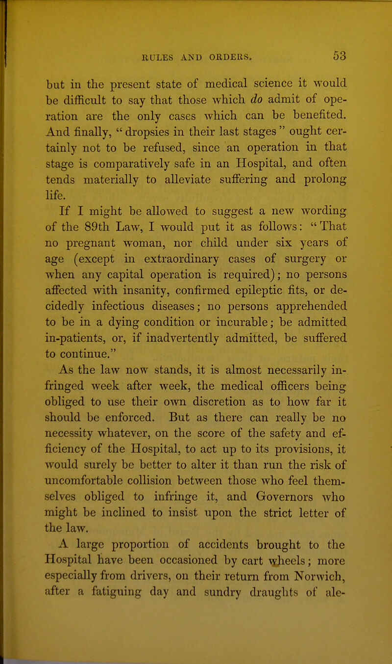 but in the present state of medical science it would be difficult to say that those which do admit of ope- ration are the only cases which can be benefited. And finally,  dropsies in their last stages  ought cer- tainly not to be refused, since an operation in that stage is comparatively safe in an Hospital, and often tends materially to alleviate suffering and prolong life. If I might be allowed to suggest a new wording of the 89th Law, I would put it as follows: That no pregnant woman, nor child under six years of age (except in extraordinary cases of surgery or when any capital operation is required); no persons affected with insanity, confirmed epileptic fits, or de- cidedly infectious diseases; no persons apprehended to be in a dying condition or incurable; be admitted in-patients, or, if inadvertently admitted, be suffered to continue. As the law now stands, it is almost necessarily in- fringed week after week, the medical officers being obliged to use their own discretion as to how far it should be enforced. But as there can really be no necessity whatever, on the score of the safety and ef- ficiency of the Hospital, to act up to its provisions, it would surely be better to alter it than run the risk of uncomfortable collision between those who feel them- selves obliged to infringe it, and Governors who might be inclined to insist upon the strict letter of the law. A large proportion of accidents brought to the Hospital have been occasioned by cart wheels; more especially from drivers, on their return from Norwich, after a fatiguing day and sundry draughts of ale-