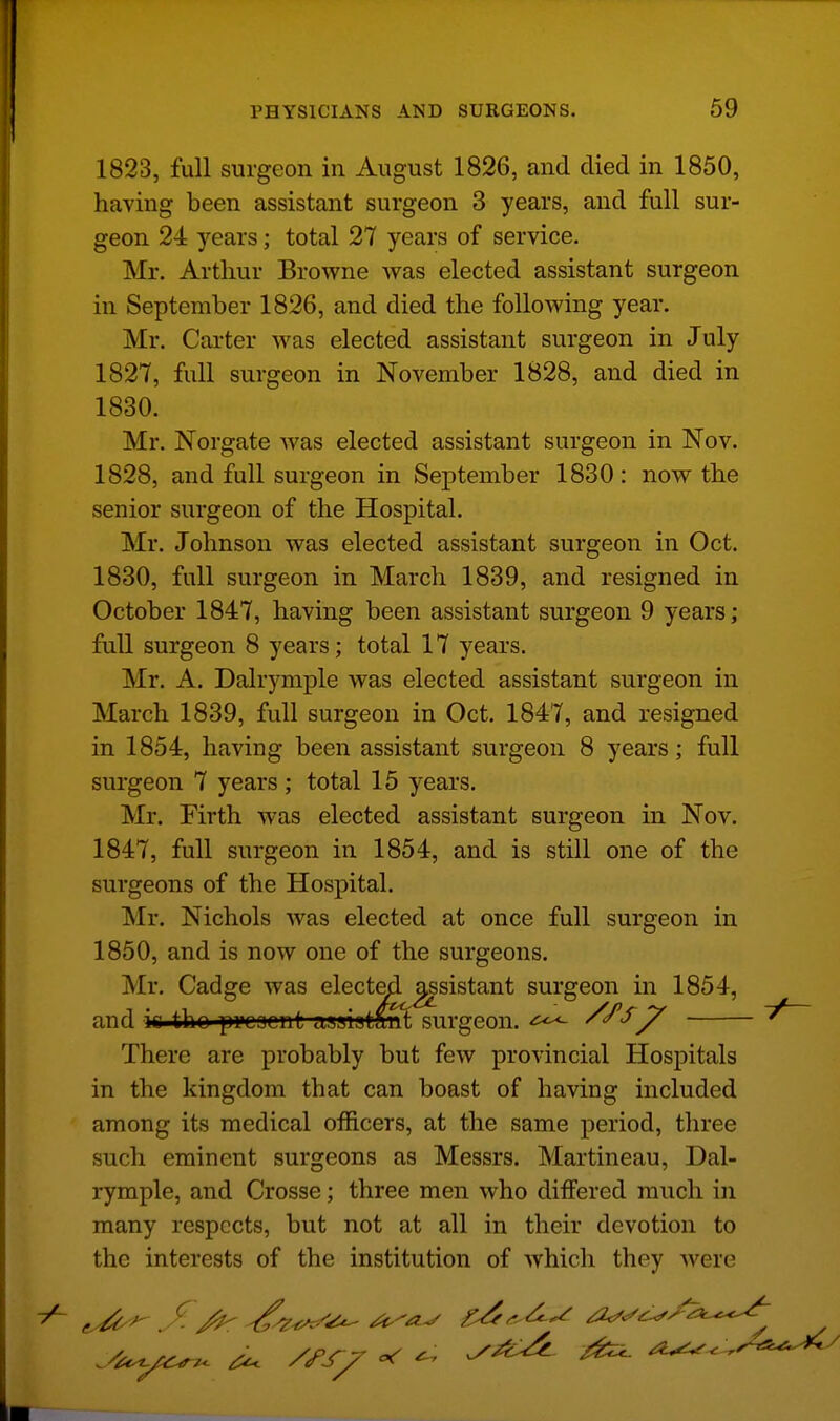 1823, full surgeon in August 1826, and died in 1850, having been assistant surgeon 3 years, and full sur- geon 24 years; total 27 years of service. Mr. Arthur Browne was elected assistant surgeon in September 1826, and died the following year. Mr. Carter was elected assistant surgeon in July 1827, full surgeon in November 1828, and died in 1830. Mr. Norgate was elected assistant surgeon in Nov. 1828, and full surgeon in September 1830: now the senior surgeon of the Hospital. Mr. Johnson was elected assistant surgeon in Oct. 1830, full surgeon in March 1839, and resigned in October 1847, having been assistant surgeon 9 years; full surgeon 8 years; total 17 years. Mr. A. Dalrymple was elected assistant surgeon in March 1839, full surgeon in Oct. 1847, and resigned in 1854, having been assistant surgeon 8 years; full surgeon 7 years ; total 15 years. Mr. Firth was elected assistant surgeon in Nov. 1847, full surgeon in 1854, and is still one of the surgeons of the Hospital. ISIr. Nichols was elected at once full surgeon in 1850, and is now one of the surgeons. Mr, Cadge was electe^^_j^sistant surgeon in 1854, bant siiVL and is.tho pi'CBcnt asaiafeant surgeon. ^ There are probably but few provincial Hospitals in the kingdom that can boast of having included among its medical officers, at the same period, three such eminent surgeons as Messrs. Martineau, Dal- rymple, and Crosse; three men who differed much in many respects, but not at all in their devotion to the interests of the institution of which they were