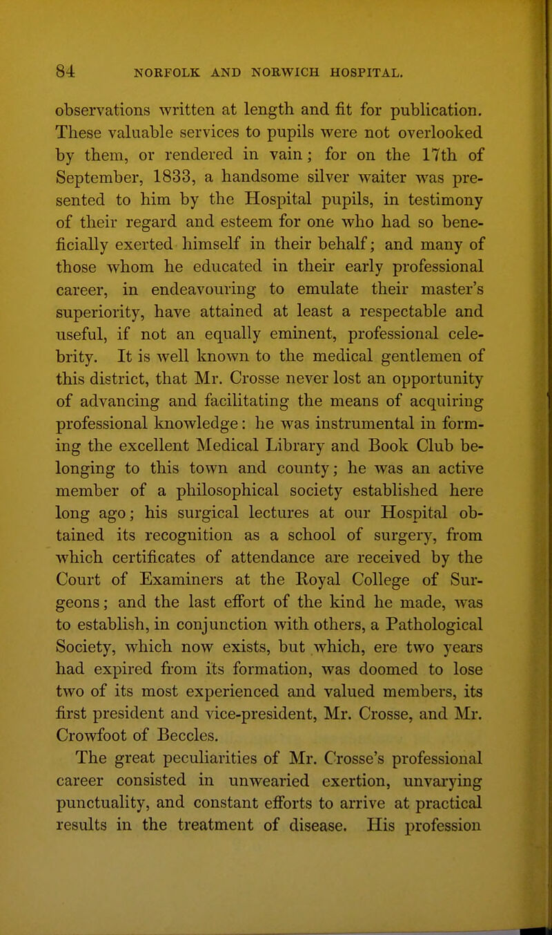 observations written at length and fit for publication. These valuable services to pupils were not overlooked by them, or rendered in vain; for on the 17th of September, 1833, a handsome silver waiter was pre- sented to him by the Hospital pupils, in testimony of their regard and esteem for one who had so bene- ficially exerted himself in their behalf; and many of those whom he educated in their early professional career, in endeavouring to emulate their master's superiority, have attained at least a respectable and useful, if not an equally eminent, professional cele- brity. It is well known to the medical gentlemen of this district, that Mr. Crosse never lost an opportunity of advancing and facilitating the means of acquiring professional knowledge: he was instrumental in form- ing the excellent Medical Library and Book Club be- longing to this town and county; he was an active member of a philosophical society established here long ago; his surgical lectures at our Hospital ob- tained its recognition as a school of surgery, from which certificates of attendance are received by the Court of Examiners at the Royal College of Sur- geons; and the last effort of the kind he made, was to establish, in conjunction with others, a Pathological Society, which now exists, but which, ere two years had expired from its formation, was doomed to lose two of its most experienced and valued members, its first president and vice-president, Mr. Crosse, and Mr. Crowfoot of Beccles. The great peculiarities of Mr. Crosse's professional career consisted in unwearied exertion, unvarying punctuality, and constant efforts to arrive at practical results in the treatment of disease. His profession