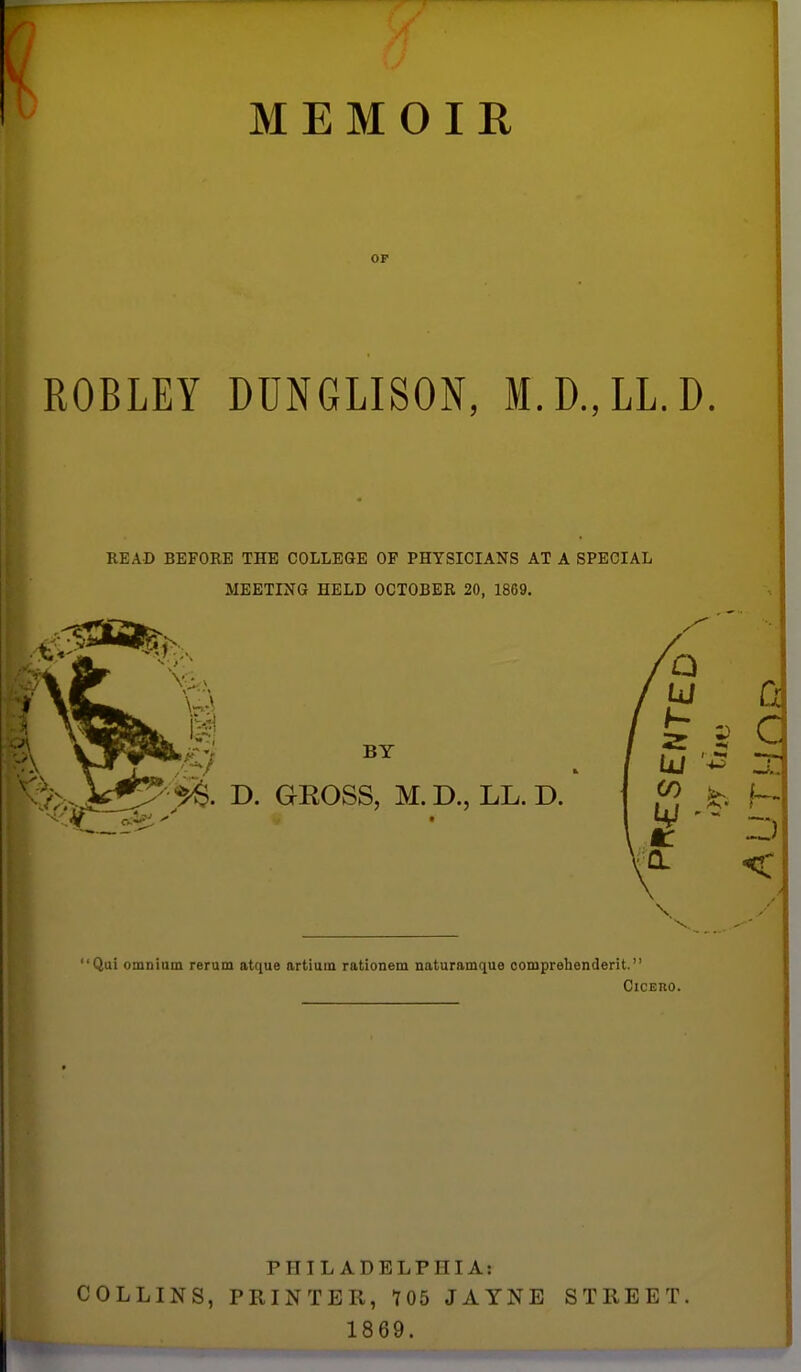 MEMOIR OF ROBLEY DUNGLISON, M.D.,LL.D. READ BEFORE THE COLLEGE OF PHYSICIANS AT A SPECIAL MEETING HELD OCTOBER 20, 1869. BY D. GROSS, M. D., LL. D. Qui omnium rerum atque artium rationem naturamque oomprehenderit. CicEno. PHILADELPHIA: COLLINS, PRINTER, 705 JAYNE STREET. 1869.