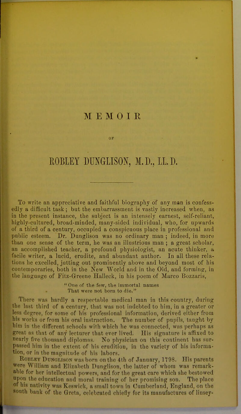 OF ROBLEY DUNGLISON, M.D., LL.D. To write an appreciative and faithful biography of any man is confess- edly a difficalt task ; but the embarrassment is vastly increased when, as in the present instance, the subject is an intensely earnest, self-reliant, highly-cultured, broad-minded, many-sided individual, who, for upwards of a third of a century, occupied a conspicuous place in professional and public esteem. Dr. Dunglison was no ordinary man ; indeed, in more than one sense of the term, he was an illustrious man ; a great scholar, an accomplished teacher, a profound physiologist, an acute thinker, a facile writer, a lucid, erudite, and abundant author. In all these rela- tions he excelled, jutting out prominently above and beyond most of his contemporaries, both in the New World and in the Old, and forming, in the lauguiige of Fitz-Greene Halleck, in his poem of Marco T3ozzaris,  One of the few, the immortal names That were not born to die. There was hardly a respectable medical man in this country, during the last third of a century, that was not indebted to him, in a greater or less degree, for some of his professional information, derived either from his works or from his oral instruction. The number of pupils, taught by him in the difTcrent schools with which he was connected, was perhaps as great ns that of any lecturer that ever lived. His signature is affixed to nearly five thousand diplomns. No physician on this continent has sur- passed him in the extent of his erudition, in the variety of his informa- tion, or in the mngnitude of his labors. RoBLEY DuNGUBON was born on the 4th of January, 1798. His parents were William and Elizabeth Dunglison, the latter of whom was remark- able for her intellectual powers, and for the great care which she bestowed upon the education and moral training of her promising son. The place of his nativity was Keswick, a small town in Cumberland, England, on the south bank of the Greta, celebrated chiefly for its manufactures of linsey-