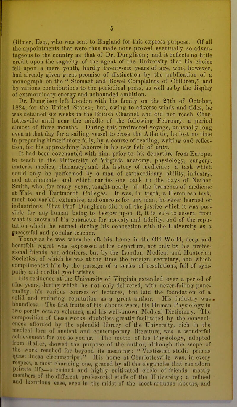 Gilmer, Esq., who was sent to England for this express purpose. Of all the appointments that were thus made none proved eventually so advan- tageous to the country as that of Dr. Dunglison ; and it reflects no little credit upon the sagacity of the agent of the University that his choice fell upon a mere youth, hardly twenty-six years of age, who, however, had already given great promise of distinction by the publication of a monograph on the Stomach and Bowel Complaints of Children, and by various contributions to the periodical press, as well as by the display of extraordinary energy and unbounded ambition. Dr. Dunglison left London with his family on the 2Yth of October, 1S24, for the United States; but, owing to adverse winds and tides, he was detained six weeks in the British Channel, and did not reach Char- lottesville until near the middle of the following February, a period almost of three months. During this protracted voyage, unusually long even at that day for a sailing vessel to cross the Atlantic, he lost no time in preparing himself more fully, by a course of reading, writing and reflec- tion, for his approaching labours in his new field of duty. It had been covenanted with him, prior to his departure from Europe, to teach in the University of Yirginia anatomy, physiology, surgery, materia medica, pharmacy, and the history of medicine; a task which could only be performed by a man of extraordinary ability, industry, and attainments, and which carries one back to the days of Nathan Smith, who, for many years, taught nearly all the branches of medicine at Yale and Dartmouth Colleges. It was, in trnth, a Herculean task, much too varied, extensive, and onerous for any man, however learned or industrious. That Prof. Dunglison did it all the justice which it was po.'- sible for any human being to bestow upon it, it is safe to assert, from what is known of his character for honesty and fidelity, and of the repu- tation which he earned during his connection with the University as a juccessful and popular teacher. Young as he was when he left his home in the Old World, deep and heartfelt regret was expressed at his departure, not only by his profes- sional friends and admirers, but by the London Medical and Hunterian Societies, of which he was at the time the foreign secretary, and which complimented him by the passage of a series of resolutions, full of sym- pathy and cordial good wishes. _ His residence at the University of Yirginia extended over a period of nine years, during which he not only delivered, witli never-failing punc- tuality, his various courses of lectures, but laid the foundation of a solid and enduring reputation as a great author. His industry was. boundless. The first fruits of his labours were, his Human Physiology in two portly octavo volumes, and his well-known Medical Dictionary. The composition of these works, doubtless greatly facilitated by the conveni- ences r.fTorded by the splendid library of the University, rich in the medical lore of ancient and contemporary literature, was a wonderful achievement for one so young. The motto of his Physiology, adopted from Ilaller, showed the purpose of the author, although the scope of the work reached far beyond its meaning: Yastissimi studii primas quasi lineas circurascripsi. His home at Charlottesville was, in every respect, a most chnrming one, graced by all the elegancies that can adorn private life—a refined and highly cultivated circle of friends, mostly members of the different professorial staffs of the University ; a refined and luxurious ease, even in the midst of the most arduous labours, and