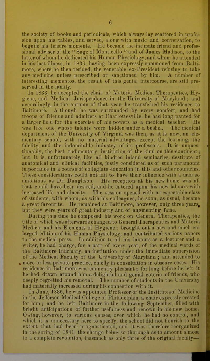 the society of books and periodicals, which always lay scattered in profu- sion upon his tables, and served, along with music and conversation, to beguile his leisure moments. He became the intimate friend and profes- sional adviser of the Sage of Monticello, and of James Madison, to the latter of whom he dedicated his Human Physiology, and whom he attended in his last illness, in 1836, having been expressly summoned from Balti- more, where he then resided, the venerable ex-President refusing to take any medicine unless prescribed or sanctioned by him. A number of interesting mementos, the result of this genial intercourse, are still pre- served in the family. In 1833, he accepted the chair of Materia Medica, Therapeutics, Hy- giene, and Medical Jurisprudence in the University of Maryland ; and accordingly, in the autumn of that year, he transferred his residence to Baltimore. Although he was surrounded by every comfort, and had troops of friends and admirers at Charlottesville, he had long panted for a larger field for the exercise of his powers as a medical teacher. He was like one whose talents were hidden under a bushel. The medical department of the University of Virginia was then, as it is now, an ele- mentary school, with no material advantages except the learning, the fidelity, and the indomitable industry of its professors. It is, unques- tionably, the best rudimentary institution of the kind on this continent; but it is, unfortunately, like all kindred inland seminaries, destitute of anatomical and clinical facilities, justly considered as of such paramount importance in a course of collegiate education in this and other countries. These considerations could not fail to have their influence with a man so ambitious as Dr. Dunglison. His reception at his new home was all that could have been desired, and he entered upon his new labours with increased life and alacrity. The session opened with a respectable class of students, with whom, as with his colleagues, he soon, as usual, became a great favourite. He remained at Baltimore, however, only three year^ but they were years of great industry and of augmenting fame. During this time he composed his work on General Therapeutics, the title of which was afterwards changed to General Therapeutics and Materia Medica, and his Elements of Hygiene; brought out a new and much en- larged edition of his Human Physiology, and contributed various papers to the medical press. In addition to all his labours as a lecturer and a writer, he had charge, for a part of every year, of the medical wards of the Baltimore Infirmary, an institution under the immediate supervision of the Medical Faculty of the University of Maryland ; and attended to • more or less private practice, chiefly in consultation in obscure cases. His residence in Baltimore was eminently pleasant; for long before he left it he had drawn around him a delightful and genial coterie of friends, who deeply regretted his removal. Tlie number of students in the University had materially increased during his connection with it. In June, 1836, he was appointed Professor of the Institutesof Medicine in the Jefferson Medical College of Philadelphia, a chair expressly created for him ; and he left Baltimore in the following September, filled with bright anticipations of further usefulness and renown in his new home. Owing, however, to various causes, over which he had no control, and which it is unnecessary here to specify, the school did not flourish to the extent that had been prognosticated, and it was therefore reorganized in the spring of 1841, the change being so thorough as to amount almost to a complete revolution, inasmuch as otily three of the original faculty—