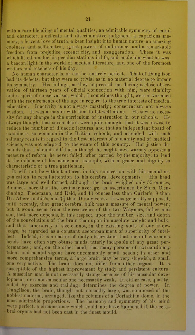 with a rare blendinof of mental qualities, an admirable symmetry of mind and cliaraeter, a delicate and discriminative jndf?ment, a capacious me- mory, a fervent love of truth, a keen insight into human nature, an amazinj^ coolness and self-control, p^reat powers of endurance, and a remarkable freedom from prejudice, eccentricity, and exaggeration. These it was which fitted him for his peculiar stations in life, and made him what he was, a beacon light in the world of medical literature, and one of the foremost writers and teachers of his day. No human character is, or can be, entirely perfect. That of Dnnglison had its defects, but they were so trivial as in no material degree to impair its symmetry. His failings, as they impressed me during a close obser- vation of tliirteen years of official connection with him, were timidity and a-spirit of conservatism, which, I sometimes thought, were at variance with the requirements of the age in regard to the true interests of medical education. Inactivity is not always masterly; conservatism not always wisdom. It was a maxim with him to let well alone. He saw no neces- sity for any change in the curriculum of instruction in our schools. He always thought that seven chairs were quite enough, that it was unwise to reduce the number of didactic lectures, and that an independent board of examiners, so common in the British schools, and attended with such salutary results in regard to the best interests of humanity and of medical science, was not adapted to the wants of this country. But justice de- mands that I should add that, although he might have warmly opposed a measure of reform, he never failed, when carried by the majority, to lend it the influence of his name and example, with a grace and dignity so characteristic of a true gentleman. It will not be without interest in thjs connection with his mental or- ganization to recall attention to his cerebral developments. His head was large and well formed, although the brain weighed only 55 ounces, 2 ounces more than the ordinary average, as ascertained by Sims, Clen- diiining, Tiedemann, and Reid, and 11 ounces less than Cuvier's, 8 than^ Dr. Abercrombie's, and 7^ than Dupuytren's. It was generally supposed,, nntil recently, that great cerebral bulk was a measure of mental power;, but it would seem from the researches of the two Wagners, father and son, that more depends, in this respect, upon the number, size, and depth of the convolutions of the brain than upon its absolute weiglit and bulk^, and that superiority of size cannot, in the existing state of our know- ledge, be regarded as a constant accompaniment of superiority of intel- lect. Indeed, it is a matter of daily observation that men of enormous- heads have often very obtuse minds, utterly incapable of any gr.eat per- formances; and, on the other hand, that many persons of exlrjiordinary- talent and mental vigour have uncommonly small heads ; in other andi more comprehensive terms, a large brain may be very sluggish,, a small one very active. The brain does not differ from other organs. It is- susceptible of the highest improvement by study and persistent culture.. A muscular man is not necessarily strong because of his muscular deve- lopment, or a non-muscular one necessarily weak. In either case, quality,, aided by exercise and training, determines the degree of power, lii; Dnnglison, tiie brain, though not unusually large, was.composed of the- noblest material, arranged, like the columns of a Corinthian dome, in the- most admirable proportions. The harmony and symmetry of his mind were perfect, a circumstance which could not have happened, if the ccrts,- bral organs had not been cast in the finest mould.