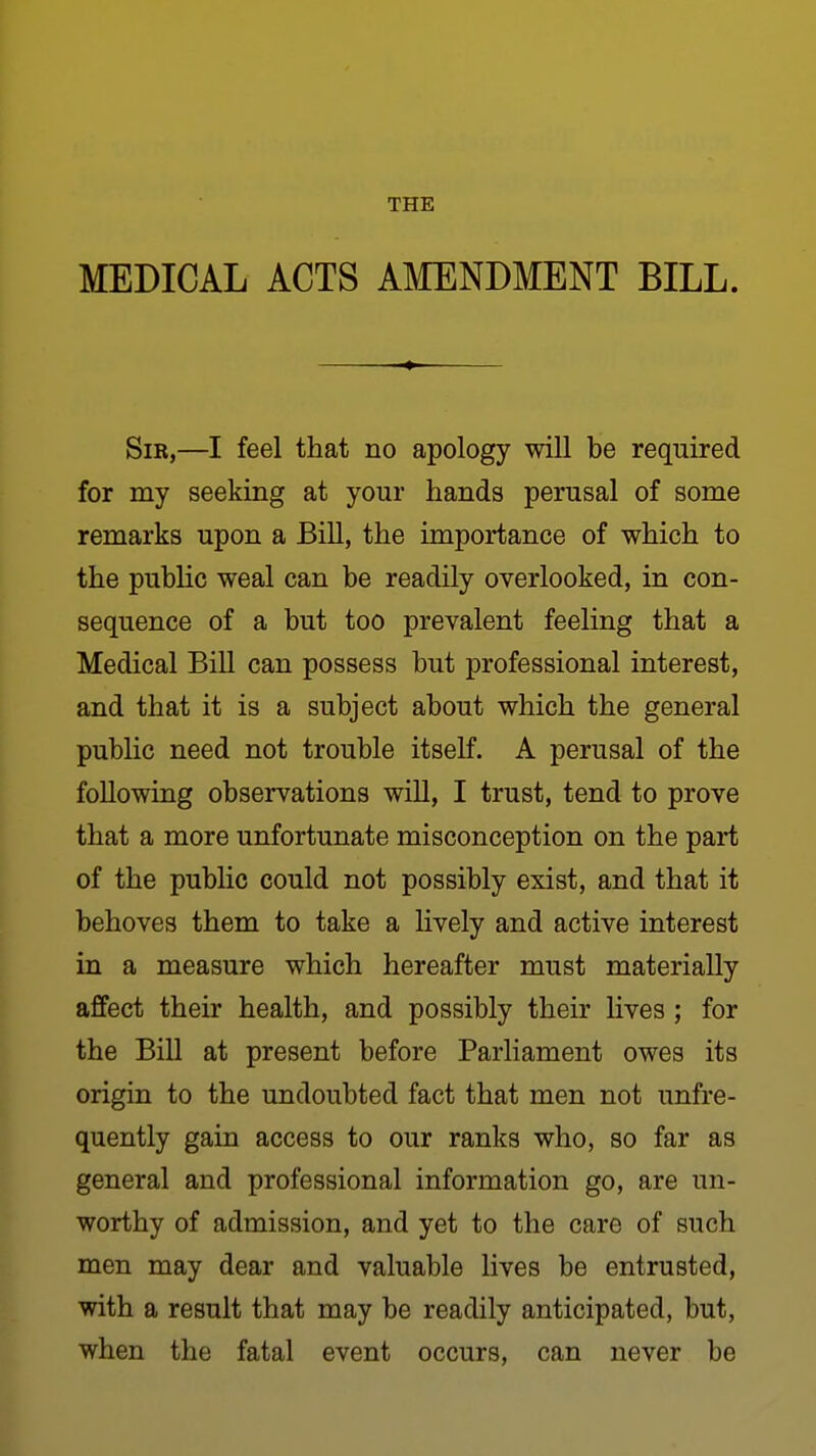 THE MEDICAL ACTS AMENDMENT BILL. Sir,—I feel that no apology will be required for my seeking at your hands perusal of some remarks upon a Bill, the importance of which to the pubHc weal can be readily overlooked, in con- sequence of a but too prevalent feeling that a Medical BiU can possess but professional interest, and that it is a subject about which the general public need not trouble itself. A perusal of the following observations will, I trust, tend to prove that a more unfortunate misconception on the part of the public could not possibly exist, and that it behoves them to take a Hvely and active interest in a measure which hereafter must materially affect their health, and possibly their lives; for the Bill at present before Parliament owes its origin to the undoubted fact that men not unfre- quently gain access to our ranks who, so far as general and professional information go, are un- worthy of admission, and yet to the care of such men may dear and valuable lives be entrusted, with a result that may be readily anticipated, but, when the fatal event occurs, can never be