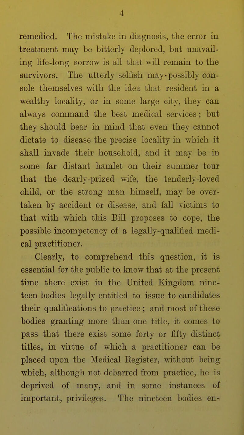 remedied. The mistake in diagnosis, the error in treatment may be bitterly deplored, but unavail- ing Ufe-long sorrow is all that will remain to the survivors. The utterly selfish may*possibly con- sole themselves with the idea that resident in a wealthy locality, or in some large city, they can always command the best medical services; but they should bear in mind that even they cannot dictate to disease the precise locality in which it shall invade their household, and it may be in some far distant hamlet on their summer tour that the dearly-prized wife, the tenderly-loved child, or the strong man himself, may be over- taken by accident or disease, and fall victims to that with which this Bill proposes to cope, the possible incompetency of a legally-qualified medi- cal practitioner. Clearly, to comprehend this question, it is essential for the pubhc to. know that at the present time there exist in the United Kingdom nine- teen bodies legally entitled to issue to candidates their qualifications to practice ; and most of these bodies granting more than one title, it comes to pass that there exist some forty or fifty distinct titles, in virtue of which a practitioner can be placed upon the Medical Eegister, without being which, although not debarred from practice, he is deprived of many, and in some instances of important, piivileges. The nineteen bodies en-