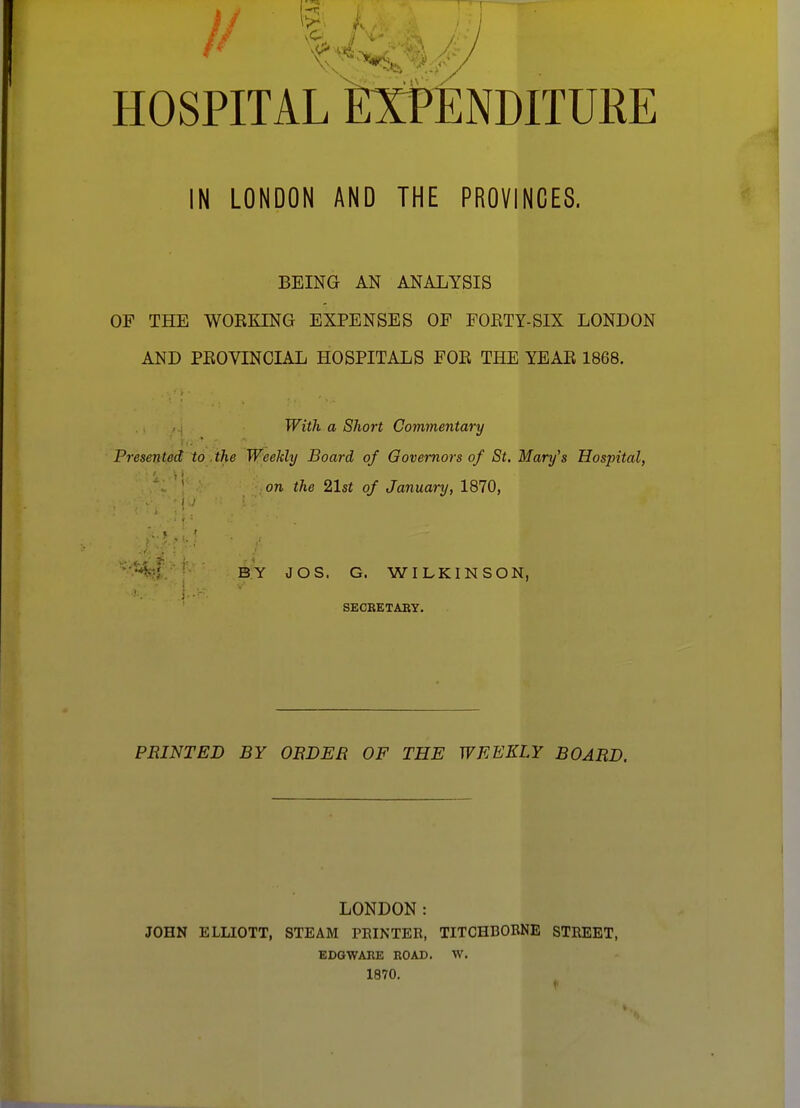 HOSPITAL IN LONDON AND THE PROVINCES. BEING AN ANALYSIS OF THE WOKKING EXPENSES OF FOETY-SIX LONDON AND PKOVINCIAL HOSPITALS FOE THE YEAE 1868. With a Short Commentary Presented to .the Weekly Board of Governors of St. Mary's Hospital, ■ on the 21st of January, 1870, BY JOS. G. WILKINSON, ■ SECBETABY. PRINTED BY ORDER OF THE WEEKLY BOARD, LONDON: JOHN ELLIOTT, STEAM PRINTER, TITCHBOBNE STREET, EDO WARE ROAD. W. 1870.