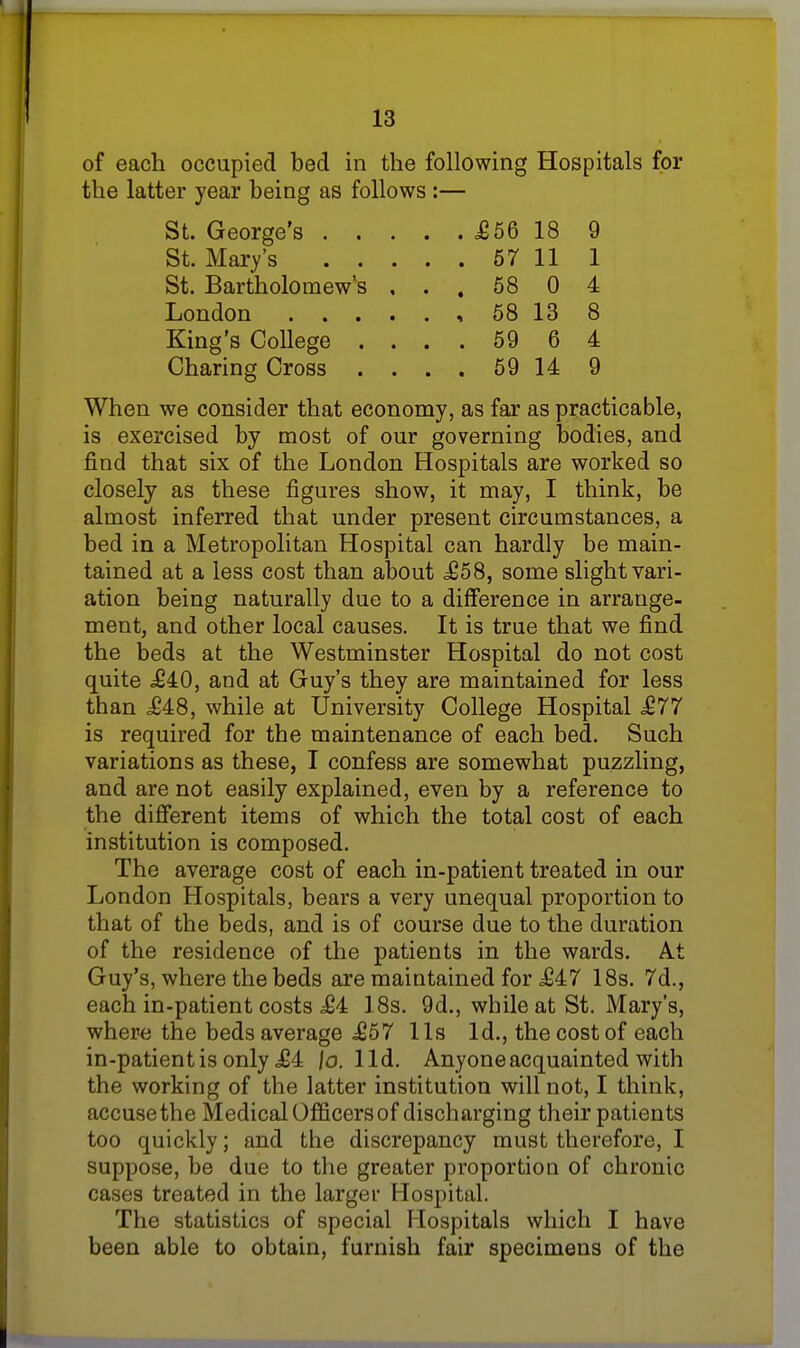 of each occupied bed in the following Hospitals for the latter year being as follows :— St. George's £56 18 9 St. Mary's 57 11 1 St. Bartholomew's , . , 58 0 4 London 58 13 8 King's College .... 59 6 4 Charing Cross .... 59 14 9 When we consider that economy, as far as practicable, is exercised by most of our governing bodies, and find that six of the London Hospitals are worked so closely as these figures show, it may, I think, be almost inferred that under present circumstances, a bed in a Metropolitan Hospital can hardly be main- tained at a less cost than about £58, some slight vari- ation being naturally due to a difference in arrange- ment, and other local causes. It is true that we find the beds at the Westminster Hospital do not cost quite £40, and at Guy's they are maintained for less than £48, while at University College Hospital £77 is required for the maintenance of each bed. Such variations as these, I confess are somewhat puzzling, and are not easily explained, even by a reference to the different items of which the total cost of each institution is composed. The average cost of each in-patient treated in our London Hospitals, bears a very unequal proportion to that of the beds, and is of course due to the duration of the residence of the patients in the wards. At Guy's, where the beds are maintained for £47 18s. 7d., each in-patient costs £4 18s. 9d., while at St. Mary's, where the beds average £57 lis Id., the cost of each in-patient is only £4 /o. lid. Anyone acquainted with the working of the latter institution will not, I think, accuse the Medical Officers of discharging their patients too quickly; and the discrepancy must therefore, I suppose, be due to the greater proportion of chronic cases treated in the larger Hospital. The statistics of special Hospitals which I have been able to obtain, furnish fair specimens of the
