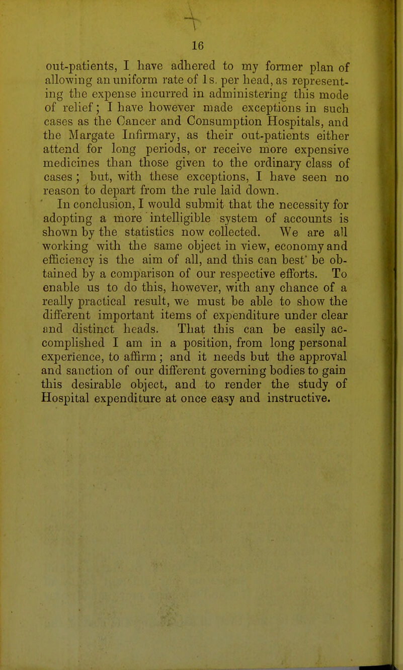 1 16 out-patients, I have adhered to my former plan of allowing an uniform rate of Is. per head, as represent- ing the expense incurred in administering this mode of relief; I have however made exceptions in such cases as the Cancer and Consumption Hospitals, and the Margate Infirmary, as their out-patients either attend for long periods, or receive more expensive medicines than those given to the ordinary class of cases; but, with these exceptions, I have seen no reason to depart from the rule laid clown. In conclusion, I would submit that the necessity for adopting a more intelligible system of accounts is shown by the statistics now collected. We are all working with the same object in view, economy and efficiency is the aim of all, and this can best' be ob- tained by a comparison of our respective efforts. To enable us to do this, however, with any chance of a really practical result, we must be able to show the different important items of expenditure under clear and distinct heads. That this can be easily ac- complished I am in a position, from long personal experience, to affirm; and it needs but the approval and sanction of our different governing bodies to gain this desirable object, and to render the study of Hospital expenditure at once easy and instructive.
