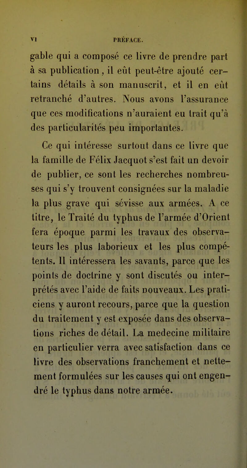 gable qui a composé ce livre de prendre pari à sa publication, il eîil peut-être ajouté cer- tains détails à son manuscrit, et il en eut retranché d'autres. Nous avons l'assurance que ces modifications n'auraient eu trait qu'à des particularités peu importantes. Ce qui intéresse surtout dans ce livre que la famille de Félix Jacquot s'est fait un devoir de publier, ce sont les recherches nombreu- ses qui s'y trouvent consignées sur la maladie la plus grave qui sévisse aux armées. A ce titre, le Traité du typhus de l'armée d'Orient fera époque parmi les travaux des observa- teurs les plus laborieux et les plus compé- tents. Il intéressera les savants, parce que les points de doctrine y sont discutés ou inter- prétés avec l'aide de faits nouveaux. Les prati- ciens y auront recours, parce que la question du traitement y est exposée dans des observa- tions riches de détail. La médecine militaire en particulier verra avec satisfaction dans ce livre des observations franchement et nette- ment formulées sur les causes qui ont engen- dré le typhus dans notre armée.