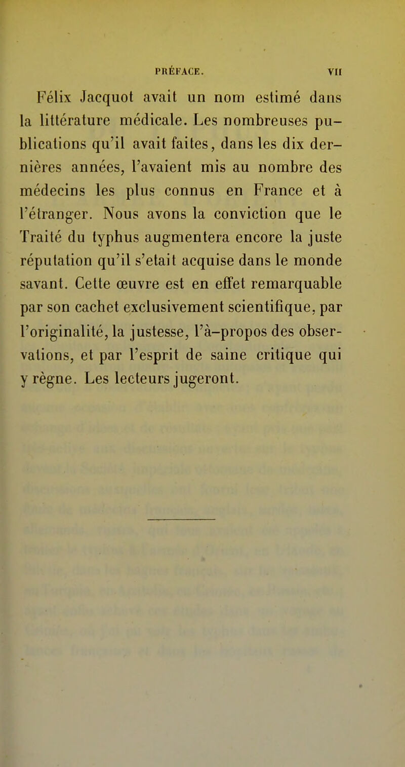 Félix Jacquot avait un nom estimé dans la littérature médicale. Les nombreuses pu- blications qu'il avait faites, dans les dix der- nières années, l'avaient mis au nombre des médecins les plus connus en France et à l'étranger. Nous avons la conviction que le Traité du typhus augmentera encore la juste réputation qu'il s'était acquise dans le monde savant. Cette œuvre est en effet remarquable par son cachet exclusivement scientifique, par l'originalité, la justesse, l'à-propos des obser- vations, et par l'esprit de saine critique qui y règne. Les lecteurs jugeront.