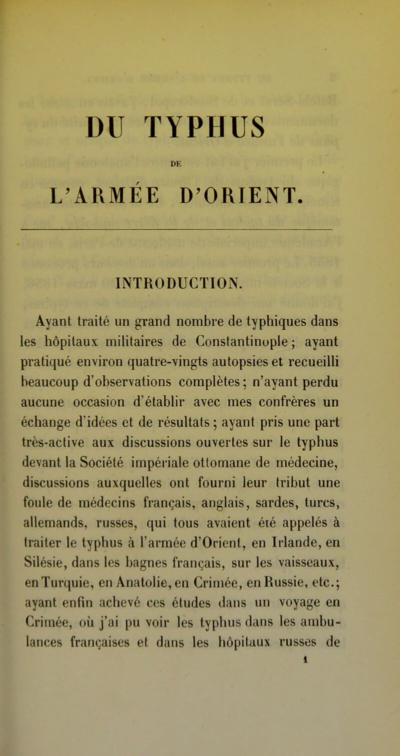 DE L'ARMÉE D'ORIENT. INTRODUCTION. Ayant traité un grand nombre de typhiques dans les hôpitaux militaires de Constantinople ; ayant pratiqué environ quatre-vingts autopsies et recueilli beaucoup d'observations complètes; n'ayant perdu aucune occasion d'établir avec mes confrères un échange d'idées et de résultats ; ayant pris une part très-active aux discussions ouvertes sur le typhus devant la Société impériale ottomane de médecine, discussions auxquelles ont fourni leur tribut une foule de médecins français, anglais, sardes, turcs, allemands, russes, qui tous avaient été appelés à traiter le typhus à l'armée d'Orient, en Irlande, en Silésie, dans les bagnes français, sur les vaisseaux, enTurquie, en Anatolie,en Crimée, en Russie, etc.; ayant enfin achevé ces études dans un voyage en Crimée, où j'ai pu voir les typhus dans les ambu- lances françaises et dans les hôpitaux russes de