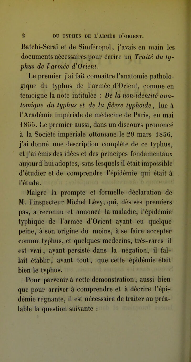 Batchi-Seraï et de Simféropol, j'avais en main les documents nécessaires pour écrire un Traité du ty- phus de Varmée d'Orient. Le premier j'ai fait connaître l'anatoraie patholo- gique du typhus de l'armée d'Orient, comme en témoigne la note intitulée : De la non-identité ana- tomique du typhus et de la fièvre typhoïde, lue à l'Académie impériale de médecme de Paris, en mai 1855. Le premier aussi, dans un discours prononcé à la Société impériale ottomane le 29 mars 1856, j'ai donné une description complète de ce typhus, et j'ai émis des idées et des principes fondamentaux aujourd'hui adoptés, sans lesquels il était impossible d'étudier et de comprendre l'épidémie qui était à l'étude. Malgré la prompte et formelle déclaration de M. l'inspecteur Michel Lévy, qui, dès ses premiers pas, a reconnu et annoncé la maladie, l'épidémie typhique de l'armée d'Orient ayant eu quelque peine, à son origine du moins, à se faire accepter comme typhus, et quelques médecins, très-rares il est vrai, ayant persisté dans la négation, il fal- lait établir, avant tout, que cette épidémie était bien le typhus. Pour parvenir à cette démonstration, aussi bien que pour arriver à comprendre et à décrire l'épi- démie régnante, il est nécessaire de traiter au préa- lable la question suivante :