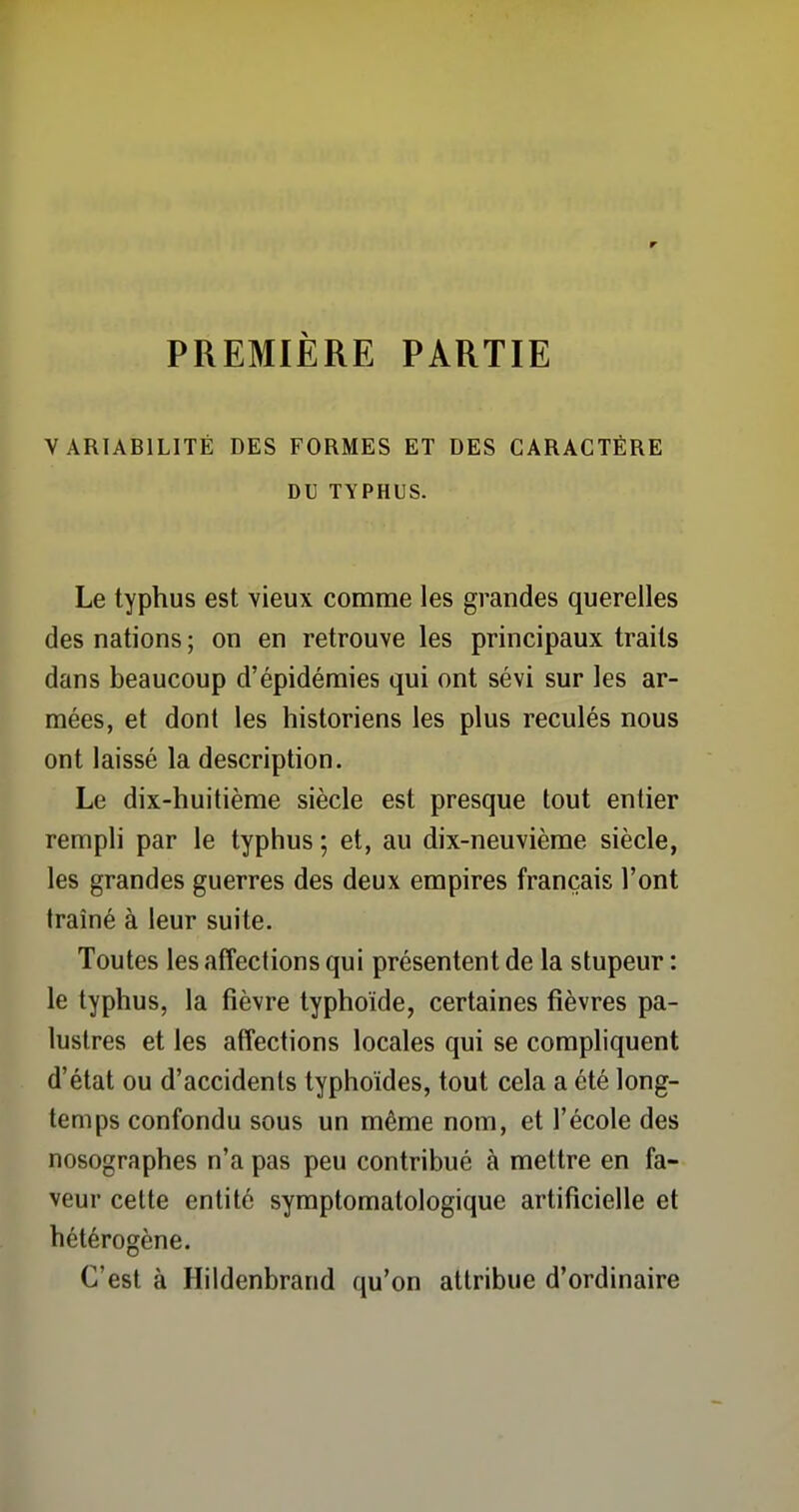 r PREMIÈRE PARTIE VARIABILITÉ DES FORMES ET DES CARACTÈRE DU TYPHUS. Le typhus est vieux comme les grandes querelles des nations ; on en retrouve les principaux traits dans beaucoup d'épidémies qui ont sévi sur les ar- mées, et dont les historiens les plus reculés nous ont laissé la description. Le dix-huitième siècle est presque tout entier rempli par le typhus ; et, au dix-neuvième siècle, les grandes guerres des deux empires français l'ont traîné à leur suite. Toutes les affections qui présentent de la stupeur : le typhus, la fièvre typhoïde, certaines fièvres pa- lustres et les affections locales qui se compliquent d'état ou d'accidents typhoïdes, tout cela a été long- temps confondu sous un même nom, et l'école des nosographes n'a pas peu contribué à mettre en fa- veur cette entité symptomatologique artificielle et hétérogène. C'est à Hildenbrand qu'on attribue d'ordinaire