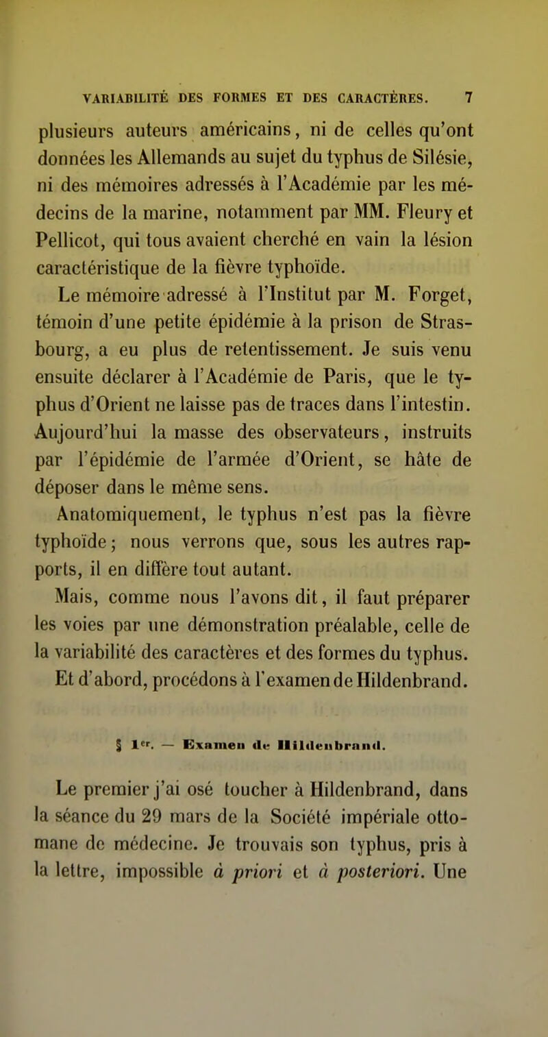 plusieurs auteurs américains, ni de celles qu'ont données les Allemands au sujet du typhus de Silésie, ni des mémoires adressés à l'Académie par les mé- decins de la marine, notamment par MM. Fleury et Pellicot, qui tous avaient cherché en vain la lésion caractéristique de la fièvre typhoïde. Le mémoire adressé à l'Institut par M. Forget, témoin d'une petite épidémie à la prison de Stras- bourg, a eu plus de retentissement. Je suis venu ensuite déclarer à l'Académie de Paris, que le ty- phus d'Orient ne laisse pas de traces dans l'intestin. Aujourd'hui la masse des observateurs, instruits par l'épidémie de l'armée d'Orient, se hâte de déposer dans le même sens. Anatomiquemenl, le typhus n'est pas la fièvre typhoïde ; nous verrons que, sous les autres rap- ports, il en diffère tout autant. Mais, comme nous l'avons dit, il faut préparer les voies par une démonstration préalable, celle de la variabilité des caractères et des formes du typhus. Et d'abord, procédons à l'examen de Hildenbrand. S 1. — Examen du llUdeiibrand. Le premier j'ai osé toucher à Hildenbrand, dans la séance du 29 mars de la Société impériale otto- mane de médecine. Je trouvais son typhus, pris à la lettre, impossible à priori et à posteriori. Une