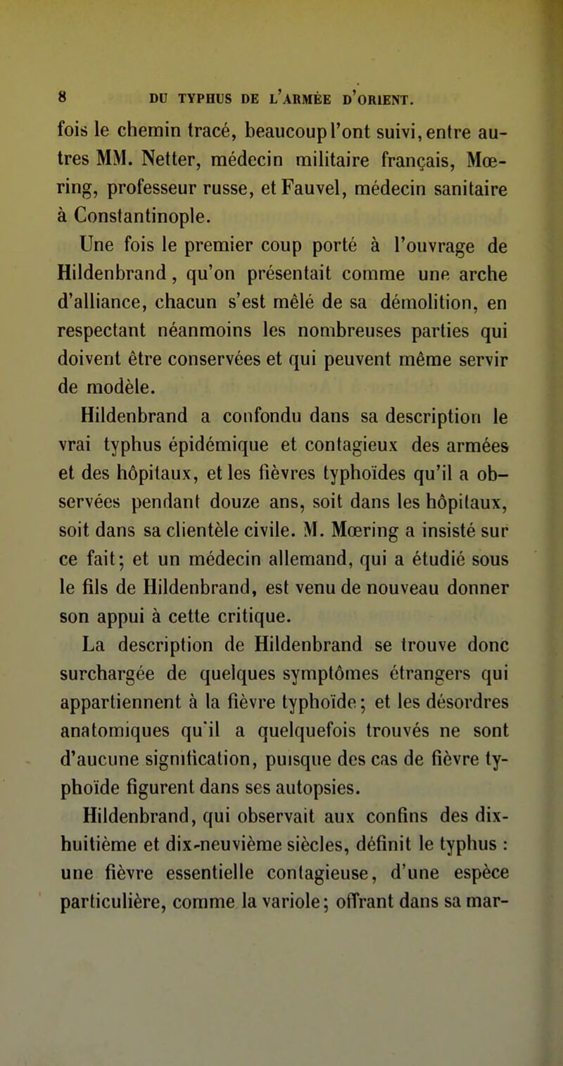 fois le chemin tracé, beaucoupl'ont suivi,entre au- tres MM. Netter, médecin militaire français, Mœ- ring, professeur russe, etFauvel, médecin sanitaire à Constantinople. Une fois le premier coup porté à l'ouvrage de Hildenbrand, qu'on présentait comme une arche d'alliance, chacun s'est mêlé de sa démolition, en respectant néanmoins les nombreuses parties qui doivent être conservées et qui peuvent même servir de modèle. Hildenbrand a confondu dans sa description le vrai typhus épidémique et contagieux des armées et des hôpitaux, et les fièvres typhoïdes qu'il a ob- servées pendant douze ans, soit dans les hôpitaux, soit dans sa clientèle civile. M. Mœring a insisté sur ce fait; et un médecin allemand, qui a étudié sous le fils de Hildenbrand, est venu de nouveau donner son appui à cette critique. La description de Hildenbrand se trouve donc surchargée de quelques symptômes étrangers qui appartiennent à la fièvre typhoïde ; et les désordres anatomiques qu'il a quelquefois trouvés ne sont d'aucune signification, puisque des cas de fièvre ty- phoïde figurent dans ses autopsies. Hildenbrand, qui observait aux confins des dix- huitième et dix-neuvième siècles, définit le typhus : une fièvre essentielle contagieuse, d'une espèce particulière, comme la variole ; offrant dans sa mar-