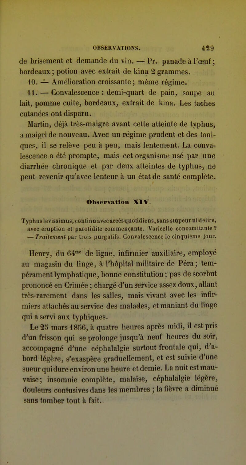 de brisement et demande du vin. — Pr. panade à l'œuf; bordeaux; potion avec extrait de kina 2 grammes. 10. — Amélioration croissante; même régime. 11. — Convalescence : demi-quart de pain, soupe au lait, pomme cuite, bordeaux, extrait de kina. Les taches cutanées ont disparu. Martin, déjà très-maigre avant cette atteinte de typhus, a maigri de nouveau. Avec un régime prudent et des toni- ques, il se relève peu à peu, mais lentement. La conva- lescence a été prompte, mais cet organisme usé par une diarrhée chronique et par deux atteintes de typhus, ne peut revenir qu'avec lenteur à un état de santé complète. Observation XIV. Typhuslevissimus, continu avecaccèsquotidiens, sans siapeur ni délire, avec éruption et parotidite commençante. Varicelle concomitante? — Traitement p&v trois purgatifs. Convalescence le cinquième jour. Henry, du 64' de ligne, infirmier auxiliaire, employé au magasin du linge, à l'hôpital militaire de Péra ; tem- pérament lymphatique, bonne constitution; pas de scorbut prononcé en Crimée ; chargé d'un service assez doux, allant très-rarement dans les salles, mais vivant avec les infir- miers attachés au service des malades, et maniant du Hnge qui a servi aux typhiques. Le 25 mars 1856, à quatre heures après midi, il est pris d'un frisson qui se prolonge jusqu'à neuf heures du soir, accompagné d'une céphalalgie surtout frontale qui, d'a- bord légère, s'exaspère graduellement, et est suivie d'une sueur qui dure environ une heure et demie. La nuit est mau- vaise; insomnie complète, malaise, céphalalgie légère, douleurs contusives dans les membres ; la fièvre a diminué sans tomber tout h fait.