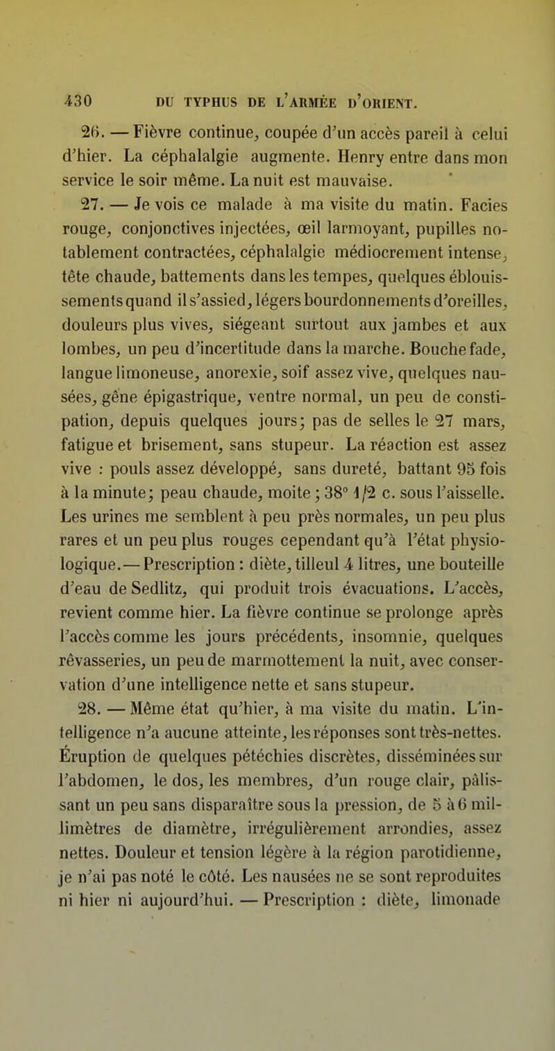 2B. —Fièvre continue, coupée d'un accès pareil à celui d'hier. La céphalalgie augmente. Henry entre dans mon service le soir même. La nuit est mauvaise. 27. — Je vois ce malade à ma visite du matin. Faciès rouge, conjonctives injectées, oeil larmoyant, pupilles no- tablement contractées, céphalalgie médiocrement intense; tête chaude, battements dans les tempes, quelques éblouis- sements quand il s'assied, légers bourdonnements d'oreilles, douleurs plus vives, siégeant surtout aux jambes et aux lombes, un peu d'incertitude dans la marche. Bouche fade, langue limoneuse, anorexie, soif assez vive, quelques nau- sées, gêne épigastrique, ventre normal, un peu de consti- pation, depuis quelques jours; pas de selles le 27 mars, fatigue et brisement, sans stupeur. La réaction est assez vive : pouls assez développé, sans dureté, battant 95 fois à la minute; peau chaude, moite ; 38° d/2 c. sous l'aisselle. Les urines me semblent à peu près normales, un peu plus rares et un peu plus rouges cependant qu'à l'état physio- logique.— Prescription : diète, tilleul 4 litres, une bouteille d'eau de Sedlitz, qui produit trois évacuations. L'accès, revient comme hier. La fièvre continue se prolonge après l'accès comme les jours précédents, insomnie, quelques rêvasseries, un peu de marmottement la nuit, avec conser- vation d'une intelligence nette et sans stupeur. 28. —Même état qu'hier, à ma visite du matin. L'in- telligence n^i aucune atteinte, les réponses sont très-nettes. Eruption de quelques pétéchies discrètes, disséminées sur l'abdomen, le dos, les membres, d'un rouge clair, pâlis- sant un peu sans disparaître sous la pression, de 5 à 6 mil- limètres de diamètre, irrégulièrement arrondies, assez nettes. Douleur et tension légère à la région parotidienne, je n'ai pas noté le côté. Les nausées ne se sont reproduites ni hier ni aujourd'hui. — Prescription : diète, limonade