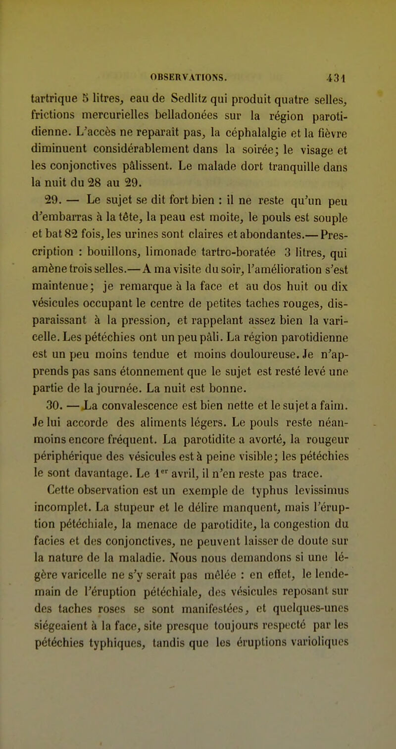 tartrique 5 litres, eau de Sedlitz qui produit quatre selles, frictions niercurielles belladonées sur la région paroti- dienne. L'accès ne reparaît pas, la céphalalgie et la fièvre diminuent considérablement dans la soirée; le visage et les conjonctives pâlissent. Le malade dort tranquille dans la nuit du 28 au 29. 29. — Le sujet se dit fort bien : il ne reste qu'un peu d'embarras à la tête, la peau est moite, le pouls est souple et bat 82 fois, les urines sont claires et abondantes.— Pres- cription : bouillons, limonade tartro-boratée 3 litres, qui amène trois selles.—A ma visite du soir, l'amélioration s'est maintenue; je remarque à la face et au dos huit ou dix vésicules occupant le centre de petites taches rouges, dis- paraissant à la pression, et rappelant assez bien la vari- celle. Les pétéchies ont un peu pâli. La région parotidienne est un peu moins tendue et moins douloureuse. Je n'ap- prends pas sans étonnement que le sujet est resté levé une partie de la journée. La nuit est bonne. 30. —Xa convalescence est bien nette et le sujet a faim. Je lui accorde des aliments légers. Le pouls reste néan- moins encore fréquent. La parotidite a avorté, la rougeur périphérique des vésicules est à peine visible; les pétéchies le sont davantage. Le 1 avril, il n'en reste pas trace. Cette observation est un exemple de typhus levissimus incomplet. La stupeur et le délire manquent, mais l'érup- tion pétéchiale, la menace de parotidite, la congestion du faciès et des conjonctives, ne peuvent laisser de doute sur la nature de la maladie. Nous nous demandons si une lé- gère varicelle ne s'y serait pas mêlée : en etïet, le lende- main de l'éruption pétéchiale, des vésicules reposant sur des taches roses se sont manifestées, et quelques-unes siégeaient à la face, site presque toujours respecté par les pétéchies typhiques, tandis que les éruptions varioliqucs