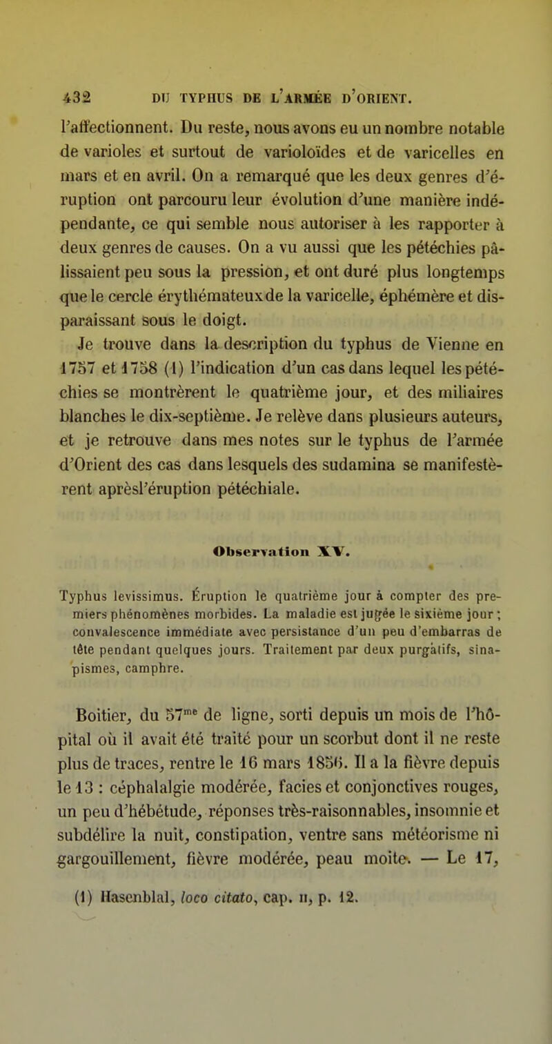 Taffectionnent. Du reste, nous avons eu un nombre notable de varioles et surtout de varioloïdes et de varicelles en mars et en avril. On a remarqué que les deux genres d'é- ruption ont parcouru leur évolution d'une manière indé- pendante, ce qui semble nous autoriser à les rapporter à deux genres de causes. On a vu aussi que les pétéchies pâ- lissaient peu sous la pression, et ont duré plus longtemps que le cercle érythémateuxde la varicelle, éphémère et dis- paraissant sous le doigt. Je trouve dans la description du typhus de Vienne en 1757 et d758 (1) l'indication d'un cas dans lequel les pété- chies se montrèrent le quatrième jour, et des miliaires blanches le dix-septième. Je relève dans plusieurs auteurs, et je retrouve dans mes notes sur le typhus de l'armée d'Orient des cas dans lesquels des sudamina se manifestè- rent aprèsl'éruption pétéchiale. Observation XV. Typhus levissimus. Éruption le quatrième jour à compter des pre- miers phénomènes morbides. La maladie esljuffée le sixième jour; convalescence immédiate avec persistance d'un peu d'embarras de tête pendant quelques jours. Traitement par deux purgatifs, sina- pismes, camphre. Boitier, du 57 de ligne, sorti depuis un mois de l'hô- pital où il avait été traité pour un scorbut dont il ne reste plus de traces, rentre le 16 mars ISo'i. Il a la fièvre depuis le 13 : céphalalgie modérée, faciès et conjonctives rouges, un peu d'hébétude, réponses très-raisonnables, insomnie et subdélire la nuit, constipation, ventre sans météorisme ni gargouillement, fièvre modérée, peau moite. — Le 17, (1) Hasenblal, loco citato, cap. n, p. 12.